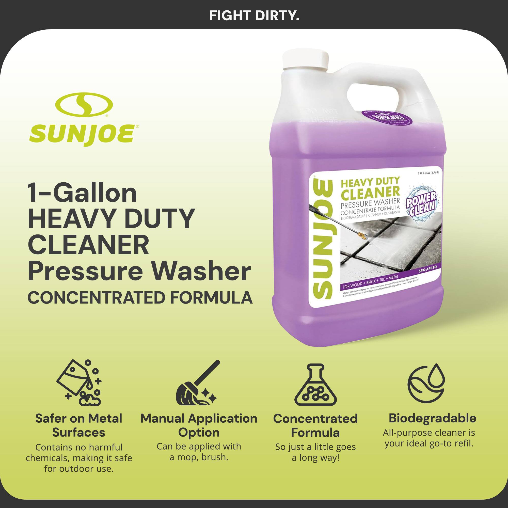 FIGHT DIRTY.

SUNJOE

1-Gallon HEAVY DUTY CLEANER  
Pressure Washer  
CONCENTRATED FORMULA

- Safer on Metal Surfaces  
  Contains no harmful chemicals, making it safe for outdoor use.

- Manual Application Option  
  Can be applied with a mop, brush.

- Concentrated Formula  
  So just a little goes a long way!

- Biodegradable  
  All-purpose cleaner is your ideal go-to refill.

HEAVY DUTY  
PRESSURE WASHER  
CONCENTRATE FORMULA  
POWER CLEAN  
BIOGRADABLE CLEANER  
FOR WOOD • BRICK • TILE • METAL