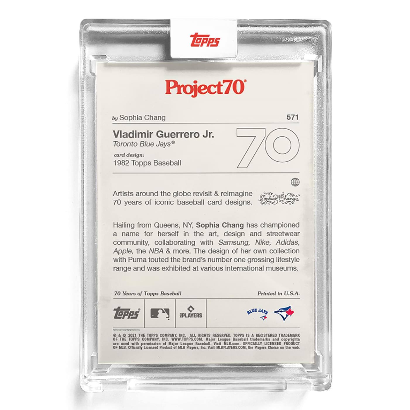 **Project70**

**by Sophia Chang**

**571**

**Vladimir Guerrero Jr.**  
**Toronto Blue Jays®**

**card design:**  
**1982 Topps Baseball**

---

Artists around the globe revisit & reimagine 70 years of iconic baseball card designs.

Hailing from Queens, NY, Sophia Chang has championed a name for herself in the art, design and streetwear community, collaborating with Samsung, Nike, Adidas, Apple, the NBA & more. The design of her own collection with Puma touted the brand's number one grossing lifestyle range and was exhibited at various international museums.

---

**70 Years of Topps Baseball**

**Printed in U.S.A.**

---

**TOPPS PLAYERS BLUE EYAL**

**& 2021 THE TOPPS COMPANY INC. ALL RIGHTS RESERVED. TOPPS IS A REGISTERED TRADEMARK OF THE TOPPS COMPANY INC. WWW.TOPPS.COM.**

**Major League Baseball trademarks and copyrights used with permission of Major League Baseball. Visit MLB.com. OFFICIALLY LICENSED PRODUCT OF MLB. Officially Licensed Product of MLB PLAYERS, Inc. Visit MLBPLAYERS.COM, the Players Choice on the web.**