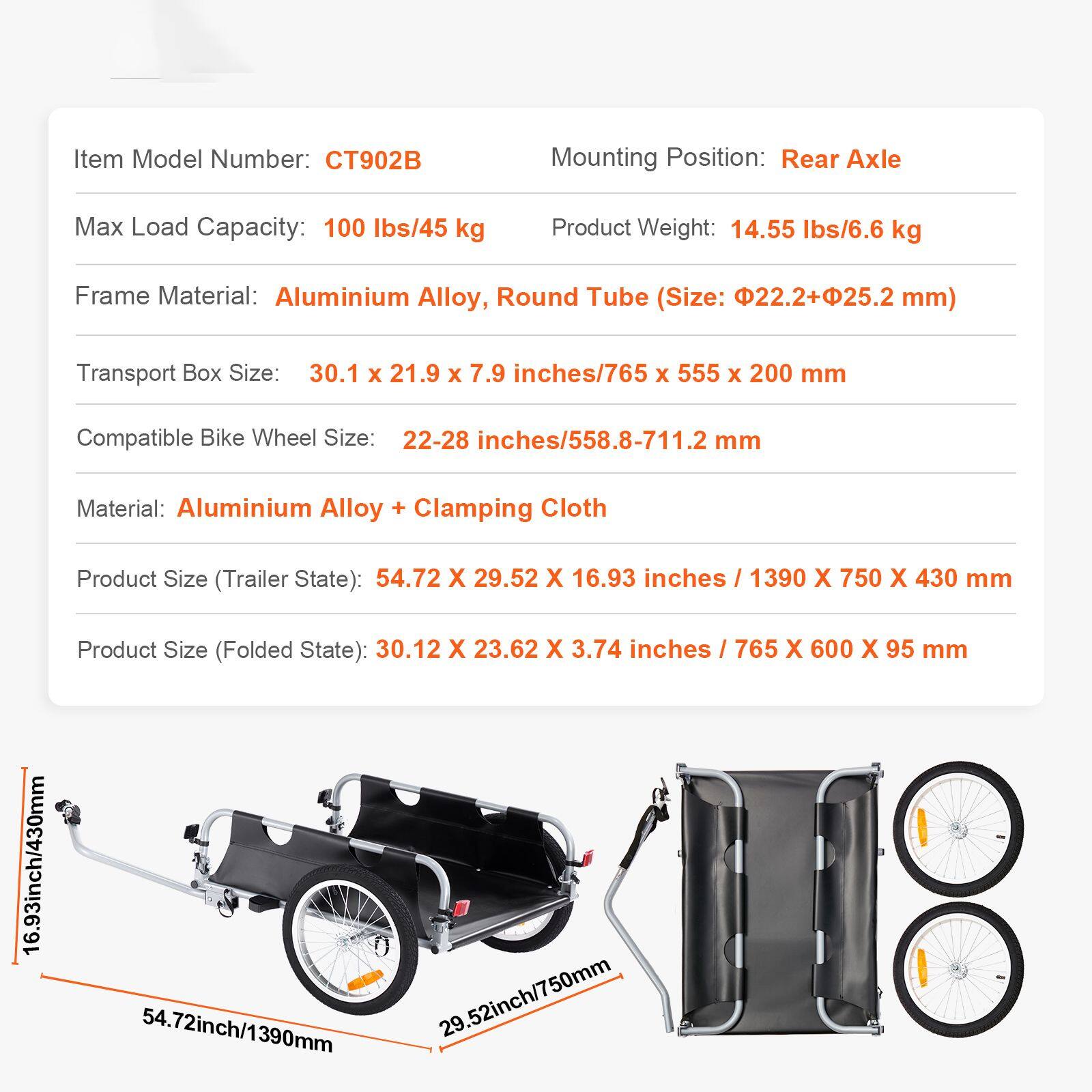 Item Model Number: CT902B  
Mounting Position: Rear Axle  
Max Load Capacity: 100 lbs/45 kg  
Product Weight: 14.55 lbs/6.6 kg  
Frame Material: Aluminium Alloy, Round Tube (Size: 22.2+25.2 mm)  
Transport Box Size: 30.1 x 21.9 x 7.9 inches/765 x 555 x 200 mm  
Compatible Bike Wheel Size: 22-28 inches/558.8-711.2 mm  
Material: Aluminium Alloy + Clamping Cloth  
Product Size (Trailer State): 54.72 x 29.52 x 16.93 inches / 1390 x 750 x 430 mm  
Product Size (Folded State): 30.12 x 23.62 x 3.74 inches / 765 x 600 x 95 mm