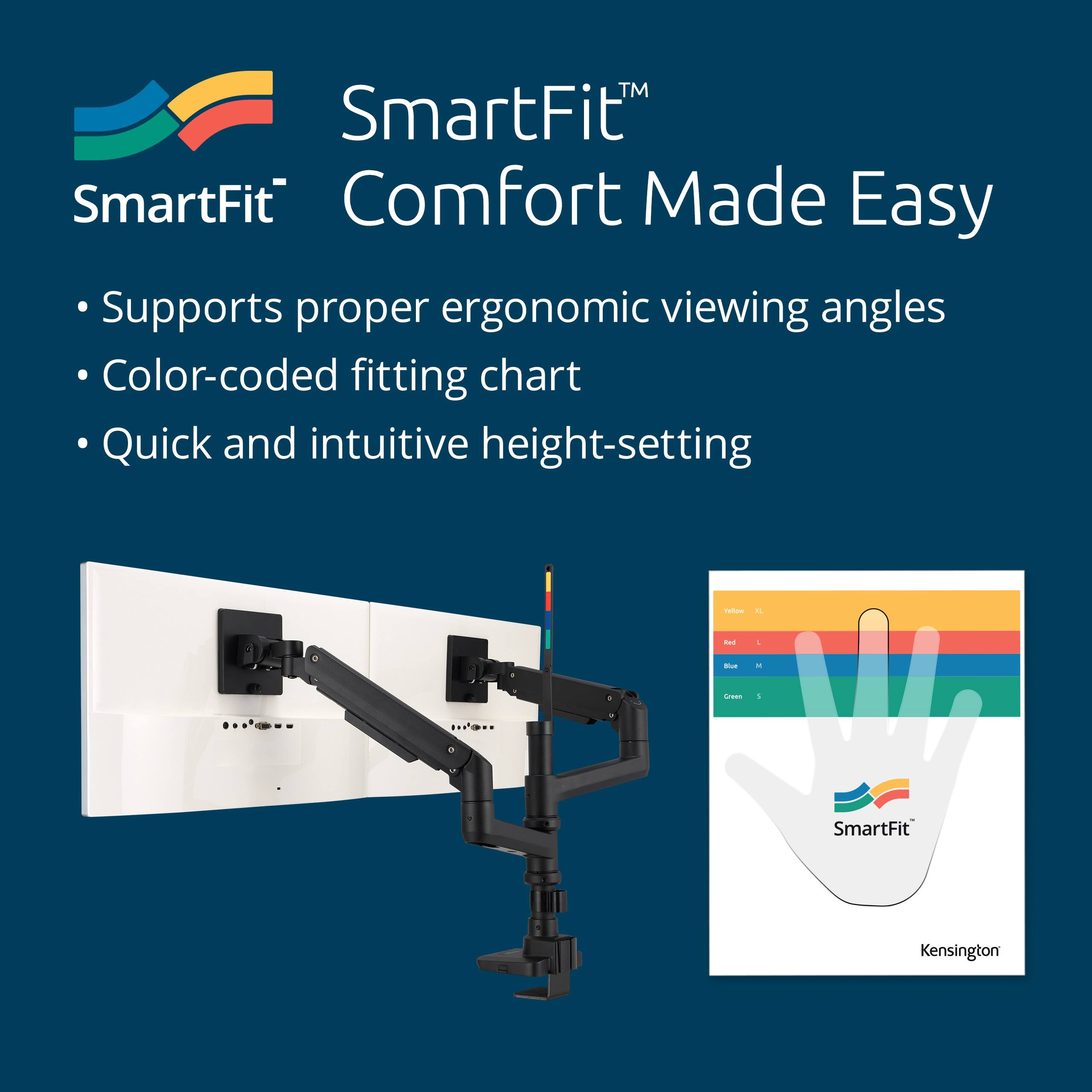 SmartFit™  
Comfort Made Easy

- Supports proper ergonomic viewing angles
- Color-coded fitting chart
- Quick and intuitive height-setting

SmartFit™  
Kensington