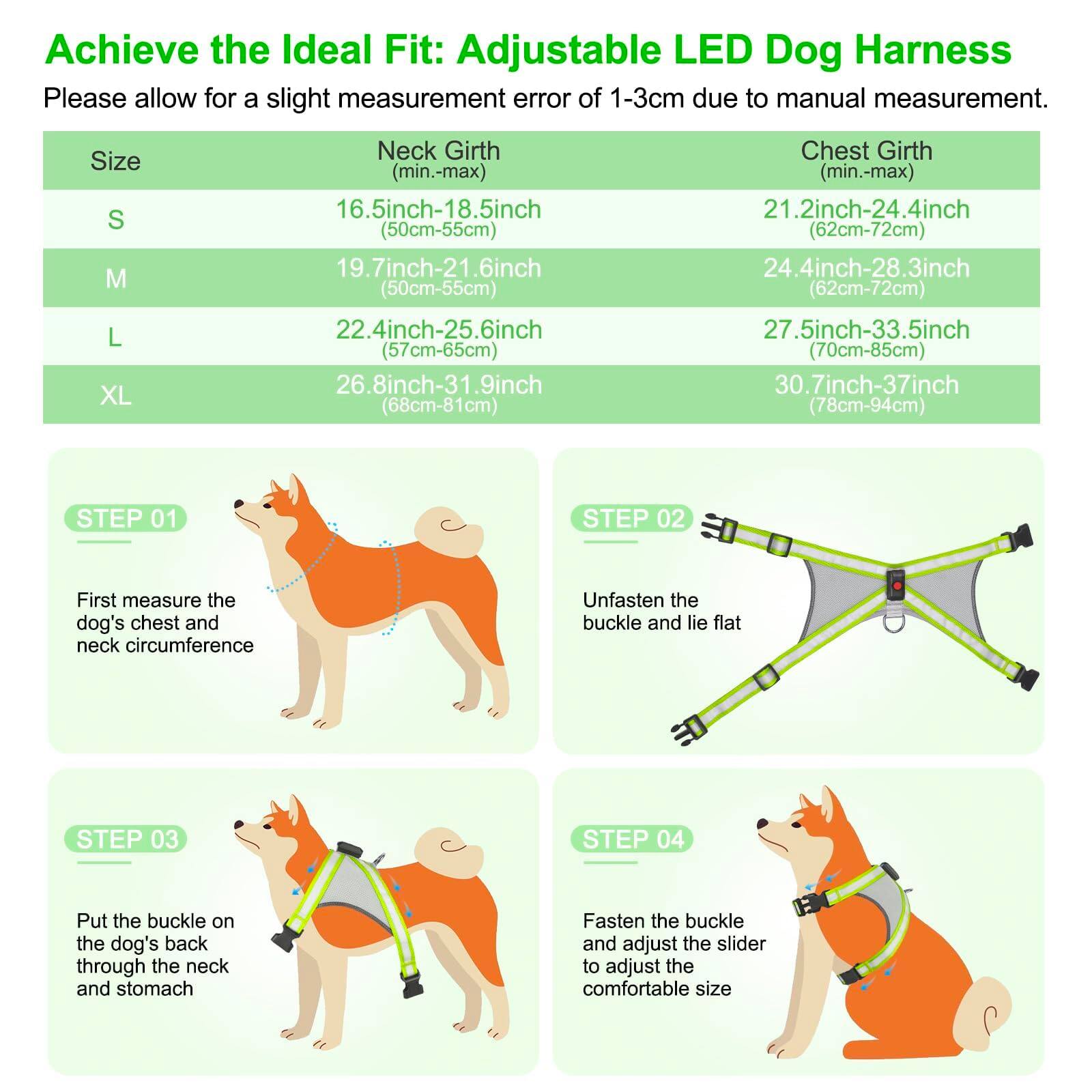 Achieve the Ideal Fit: Adjustable LED Dog Harness

Please allow for a slight measurement error of 1-3cm due to manual measurement.

| Size | Neck Girth (min.-max) | Chest Girth (min.-max) |
|------|---------------------|----------------------|
| S    | 16.5inch-18.5inch (50cm-55cm) | 21.2inch-24.4inch (62cm-72cm) |
| M    | 19.7inch-21.6inch (50cm-55cm) | 24.4inch-28.3inch (62cm-72cm) |
| L    | 22.4inch-25.6inch (57cm-65cm) | 27.5inch-33.5inch (70cm-85cm) |
| XL   | 26.8inch-31.9inch (68cm-81cm) | 30.7inch-37inch (78cm-94cm) |

**STEP 01**  

