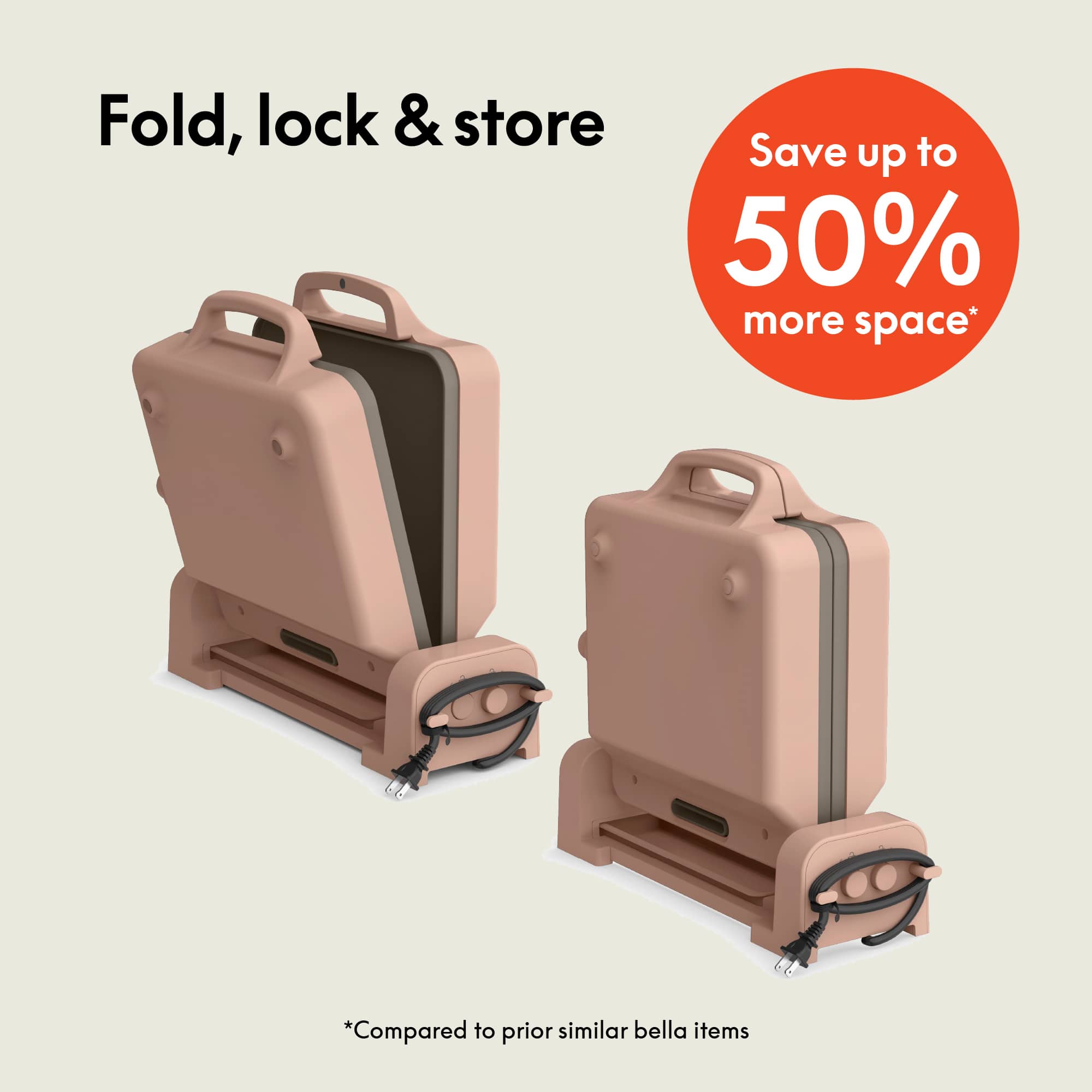 Fold, lock & store
Save up to 50% more space*
*Compared to prior similar bella items