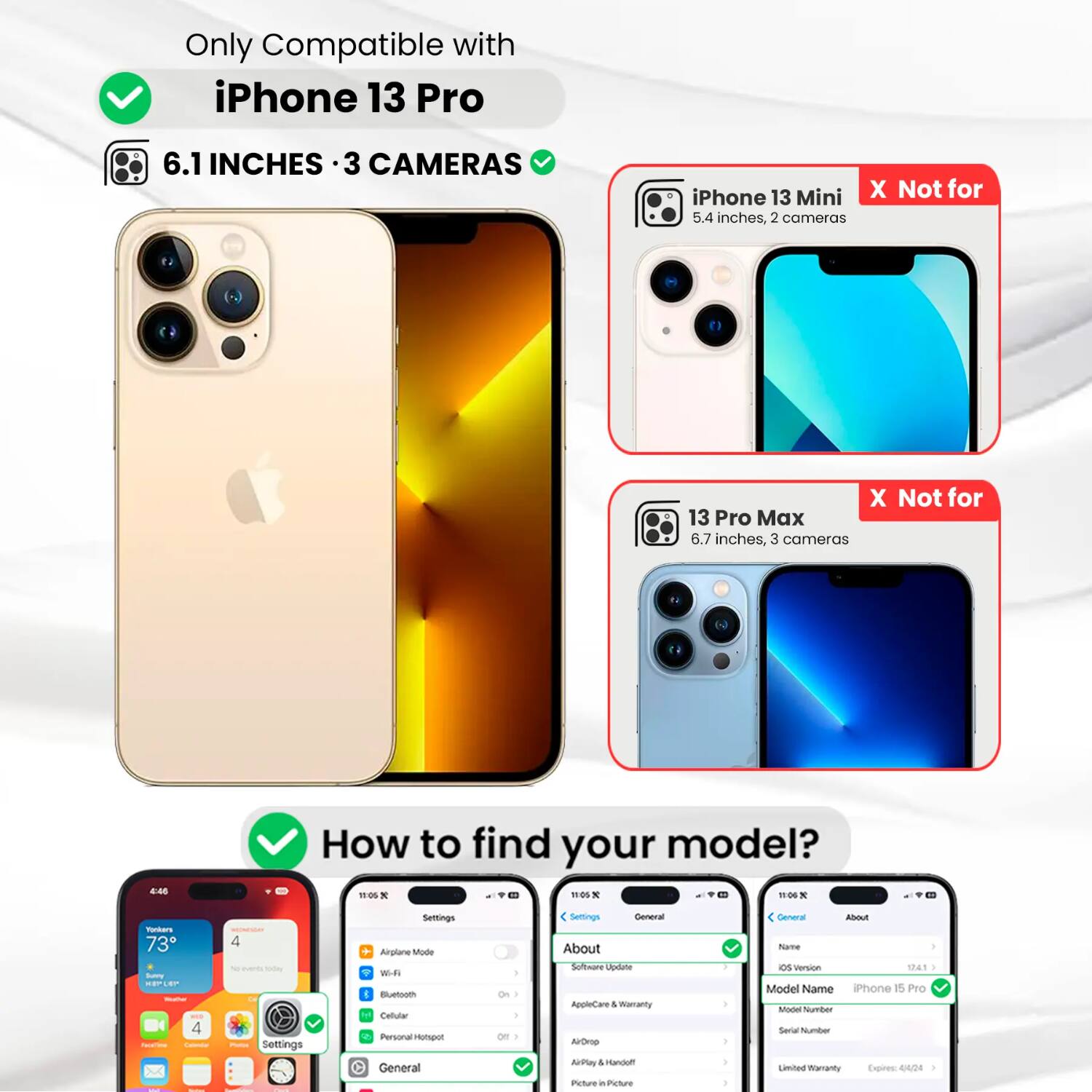 Only Compatible with iPhone 13 Pro  
6.1 INCHES · 3 CAMERAS  

iPhone 13 Mini X Not for 5.4 inches, 2 cameras  
X Not for 13 Pro Max 6.7 inches, 3 cameras  

How to find your model?  

Settings  
Airplane Mode  
Wi-Fi  
Bluetooth  
Cellular  
Personal Hotspot  
General  
About  
Software Update  
AppleCare & Warranty  
AirDrop  
AirPlay  
Picture in Picture  

General  
About  
Name  
Version 12.4.1  
Model Name iPhone 15 Pro  
Model Number  
Serial Number  
Limited Warranty Expires 4/4/24