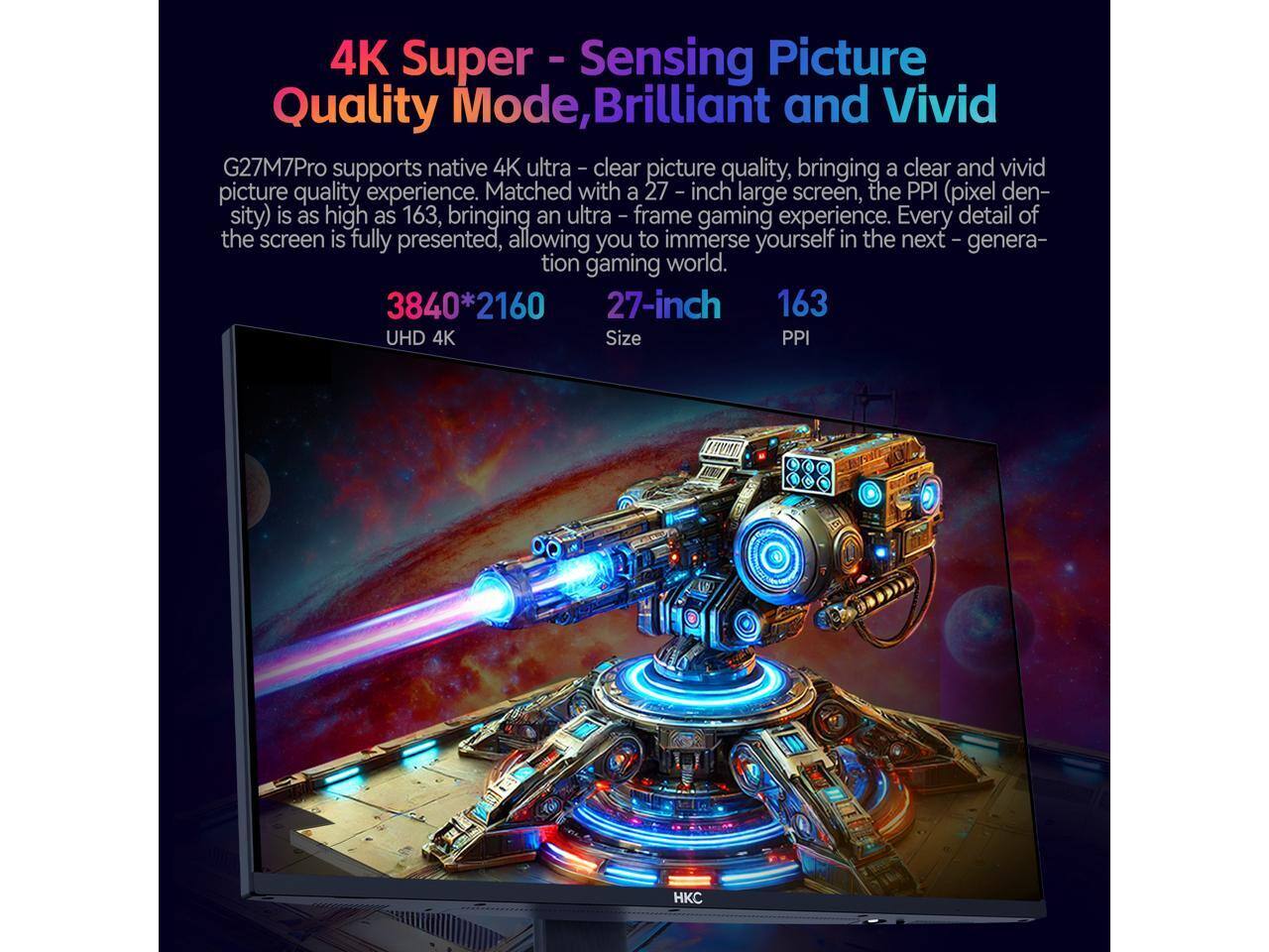 4K Super Sensing Picture Quality Mode, Brilliant and Vivid

G27M7Pro supports native 4K ultra-clear picture quality, bringing a clear and vivid picture quality experience. Matched with a 27-inch large screen, the PPI (pixel density) is as high as 163, bringing an ultra-frame gaming experience. Every detail of the screen is fully presented, allowing you to immerse yourself in the next-generation gaming world.

3840*2160  
27-inch  
163  
UHD 4K  
Size  
PPI