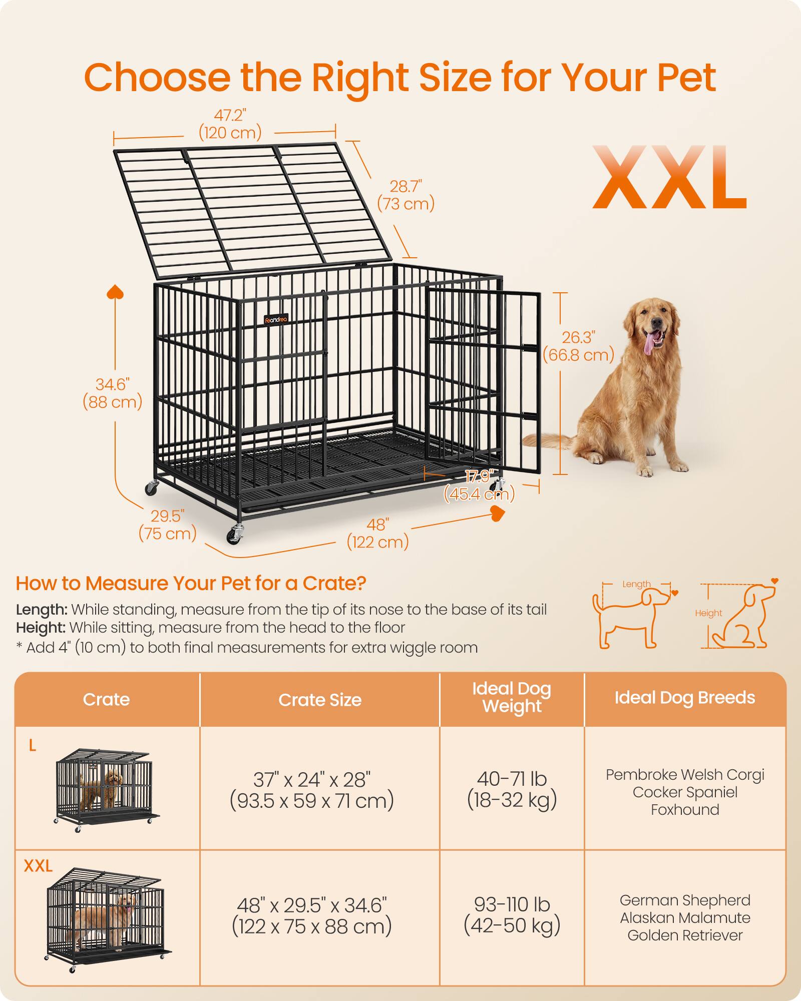 Choose the Right Size for Your Pet

XXL
47.2" (120 cm) (73 cm) 28.7" XXL
34.6" (88 cm)
26.3" (66.8 cm)
29.5" (75 cm)
48" (122 cm)
17.9" (45.4 cm)

How to Measure Your Pet for a Crate?
Length: While standing, measure from the tip of its nose to the base of its tail
Height: While sitting, measure from the head to the floor
*Add 4" (10 cm) to both final measurements for extra wiggle room

Crate | Crate Size | Ideal Dog Weight | Ideal Dog Breeds
L | 37" x 24" x 28" (93.5 x 59 x 71 cm) | 40-71 lb (18-32 kg) | Pembroke Welsh Corgi, Cocker Spaniel, Foxhound
XXL | 48" x 29.5" x 34.6" (122 x 7