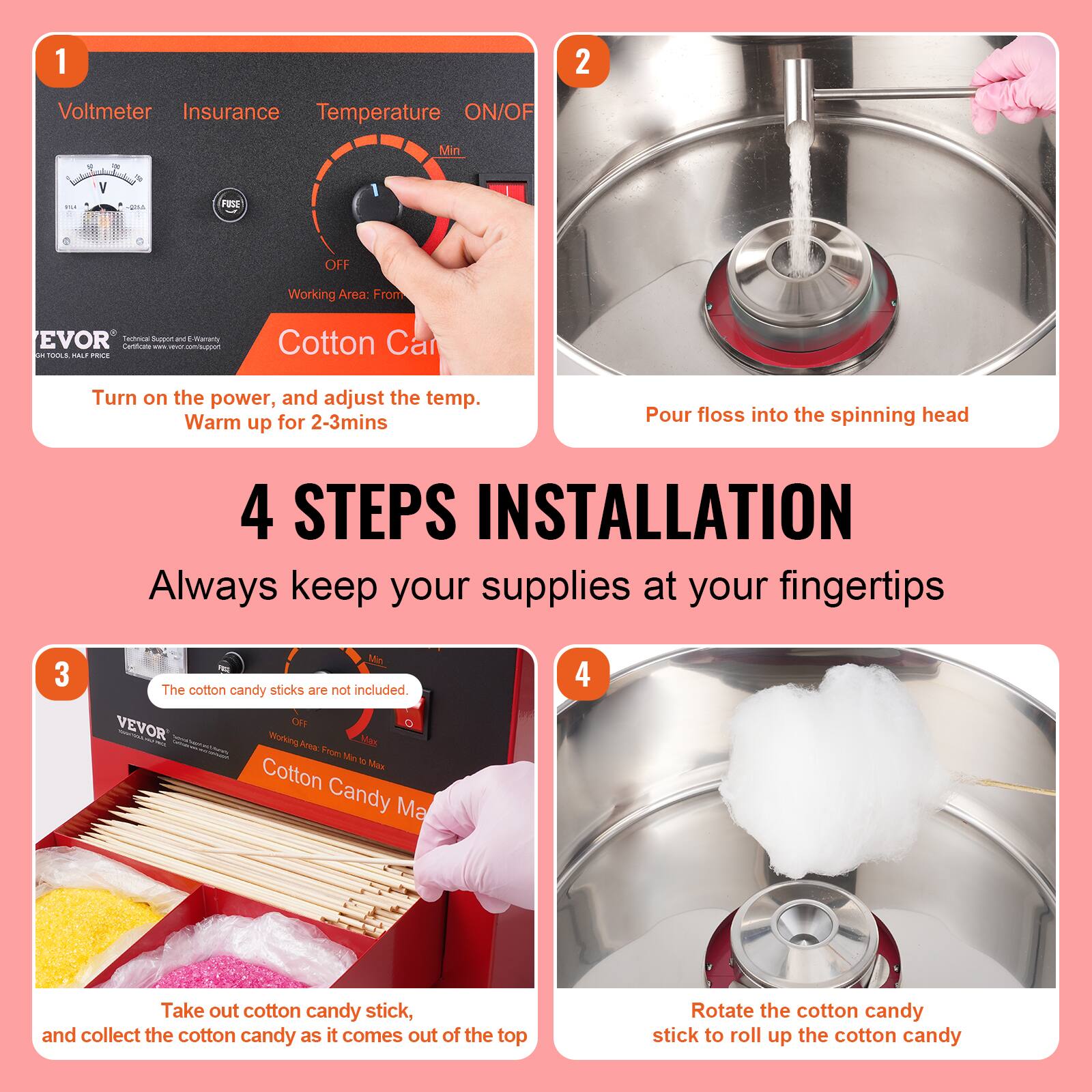 1. Voltmeter Insurance Temperature ON/OFF Min. Y -... HE OFF Working Area: From EVOR Coca -n a marary es - - - - HO. .. PRNE Cotton Ca

2. Turn on the power, and adjust the temp. Warm up for 2-3mins

3. Pour floss into the spinning head

4. 4 STEPS INSTALLATION Always keep your supplies at your fingertips

5. The cotton candy sticks are not included. VEVOR OFI - Woorking i Mas a Soe Uin V Max Cotton Candy Ma

6. Take out cotton candy stick, and collect the cotton candy as it comes out of the top

7. Rotate the cotton candy stick to roll up the cotton candy