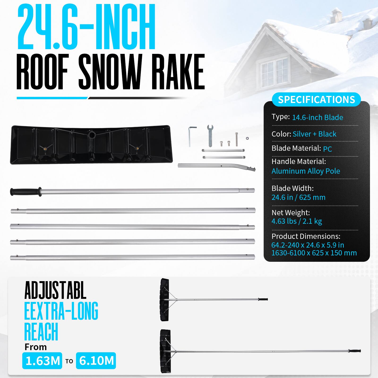 24.6-INCH ROOF SNOW RAKE

SPECIFICATIONS
Type: 14.6-inch Blade
Color: Silver + Black
Blade Material: PC
Handle Material: Aluminum Alloy Pole
Blade Width: 24.6 in / 625 mm
Net Weight: 4.63 lbs / 2.1 kg
Product Dimensions: 64.2-240 x 24.6 x 5.9 in / 1630-6100 x 625 x 150 mm

ADJUSTABLE EXTRA-LONG REACH From 1.63M TO 6.10M