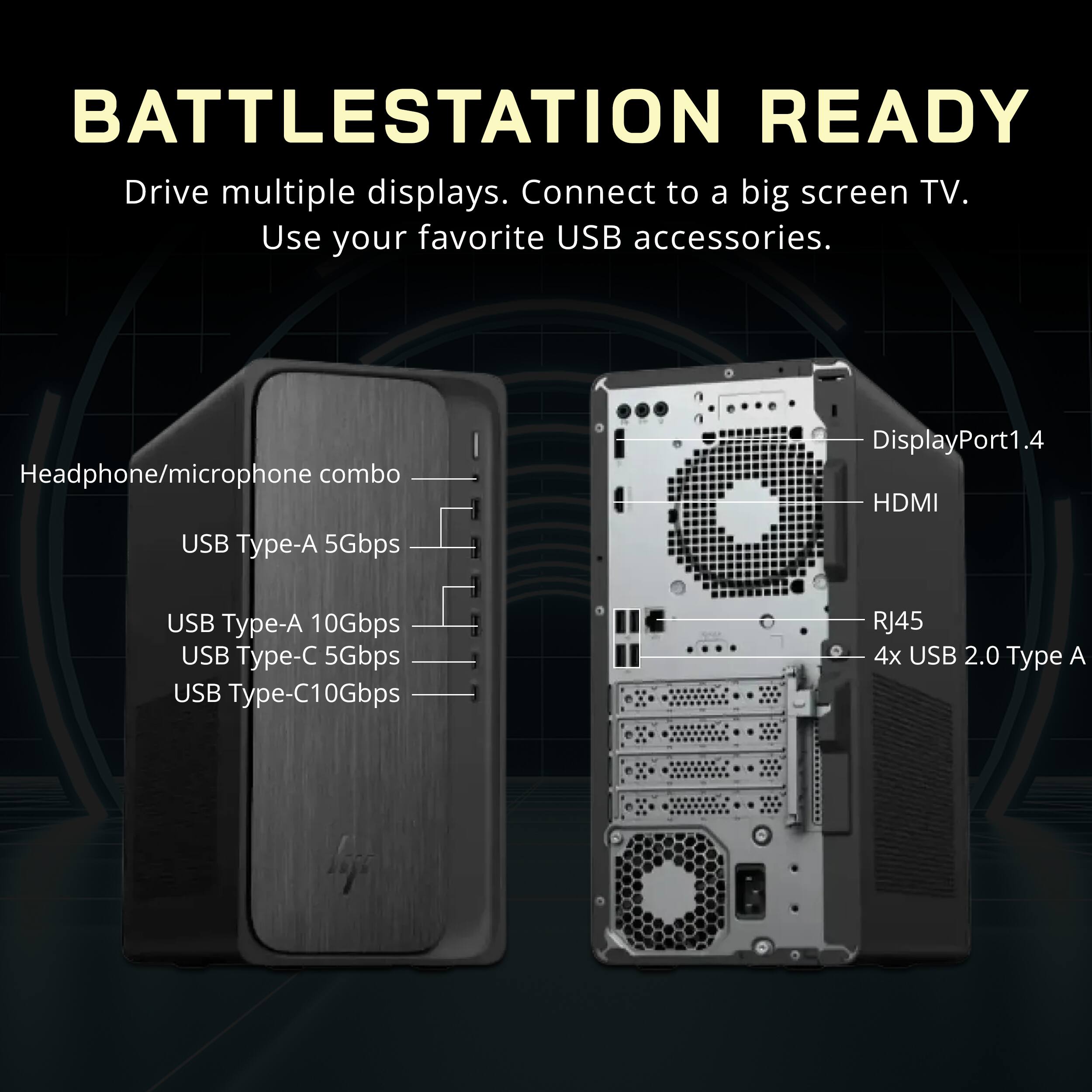 BATTLESTATION READY  
Drive multiple displays. Connect to a big screen TV. Use your favorite USB accessories.  

Headphone/microphone combo  
USB Type-A 5Gbps  
USB Type-A 10Gbps  
USB Type-C 5Gbps  
USB Type-C 10Gbps  
RJ45  
4x USB 2.0 Type A  

DisplayPort 1.4  
HDMI
