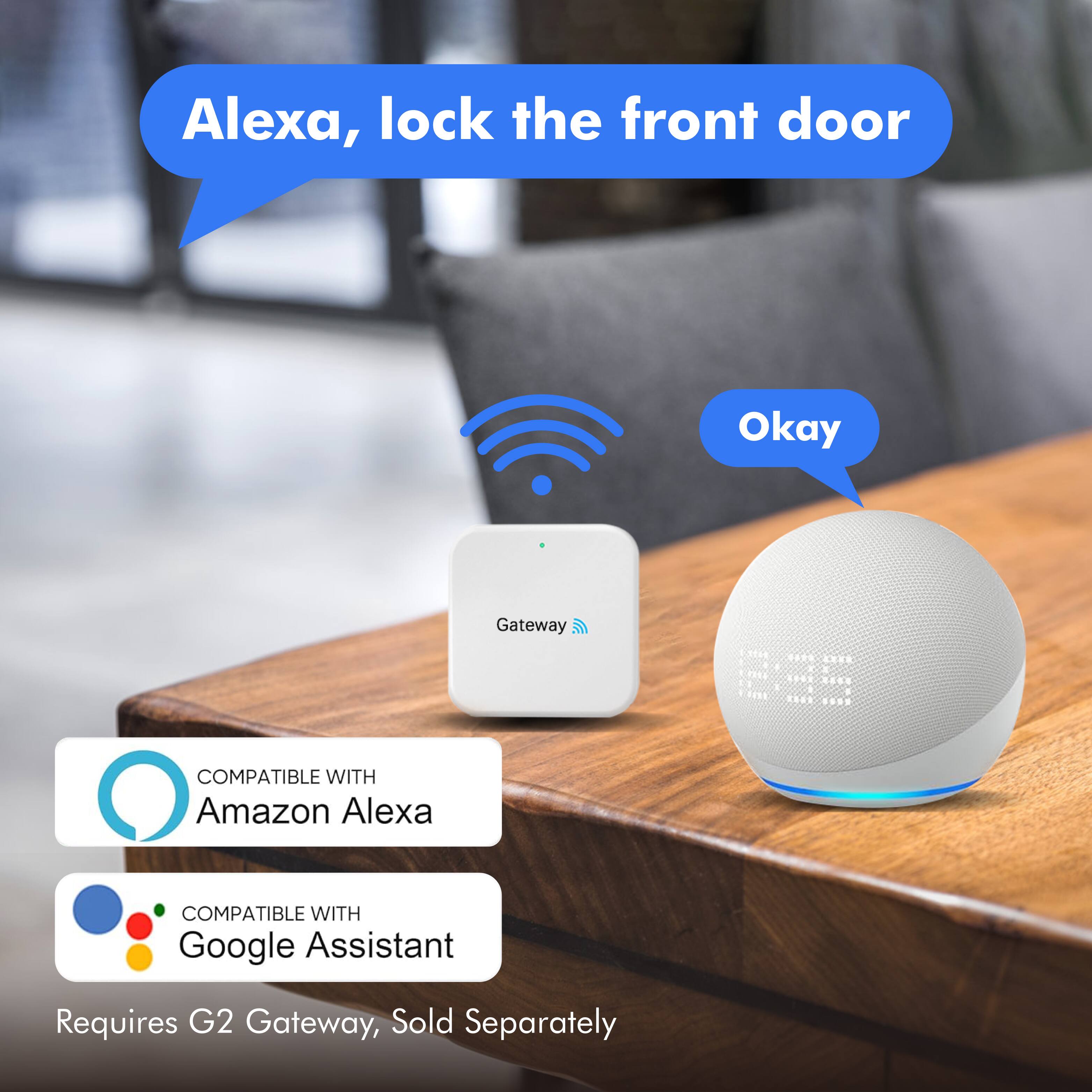 Alexa, lock the front door

Okay

COMPATIBLE WITH Amazon Alexa

COMPATIBLE WITH Google Assistant

Requires G2 Gateway, Sold Separately