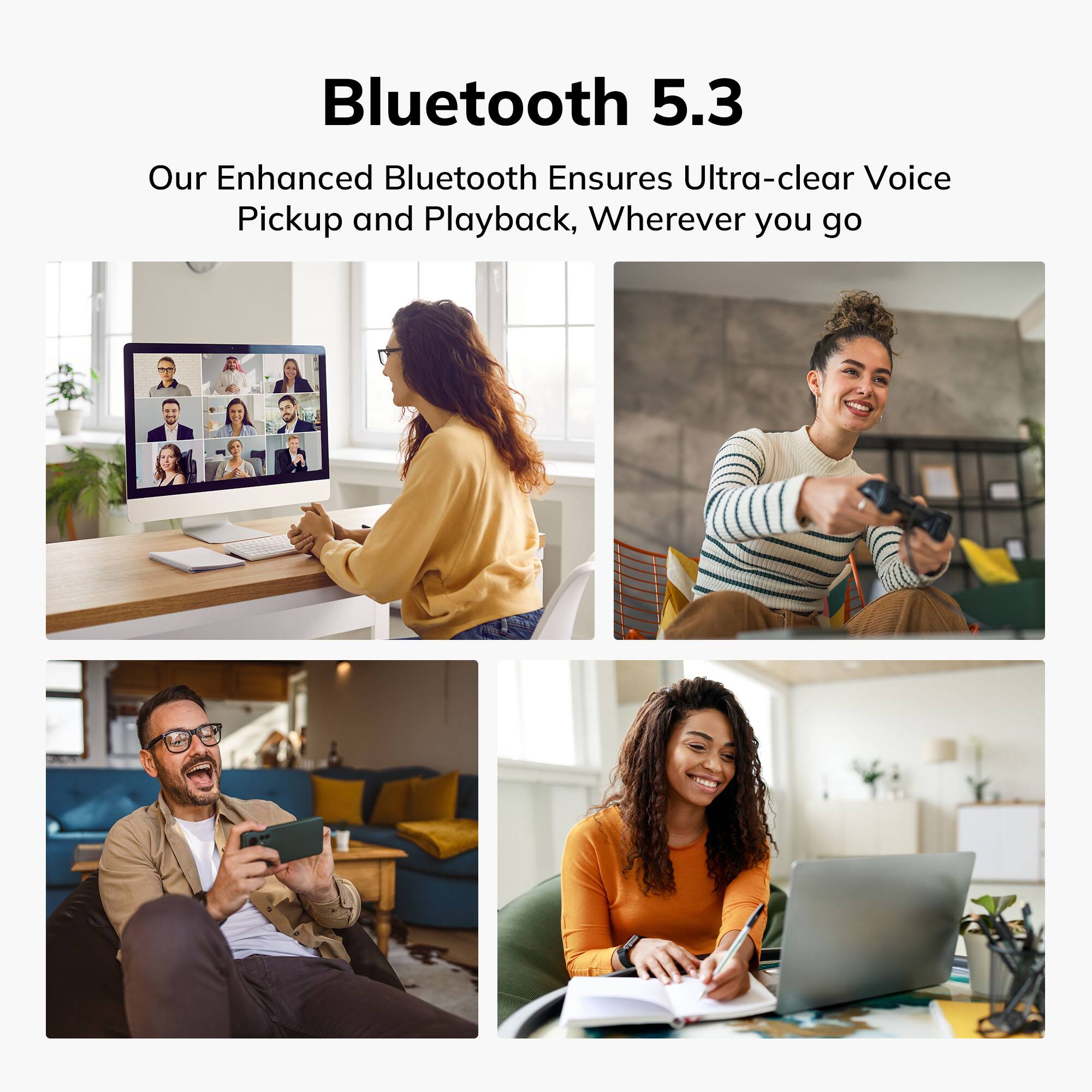 Bluetooth 5.3  
Our Enhanced Bluetooth Ensures Ultra-clear Voice Pickup and Playback, Wherever you go