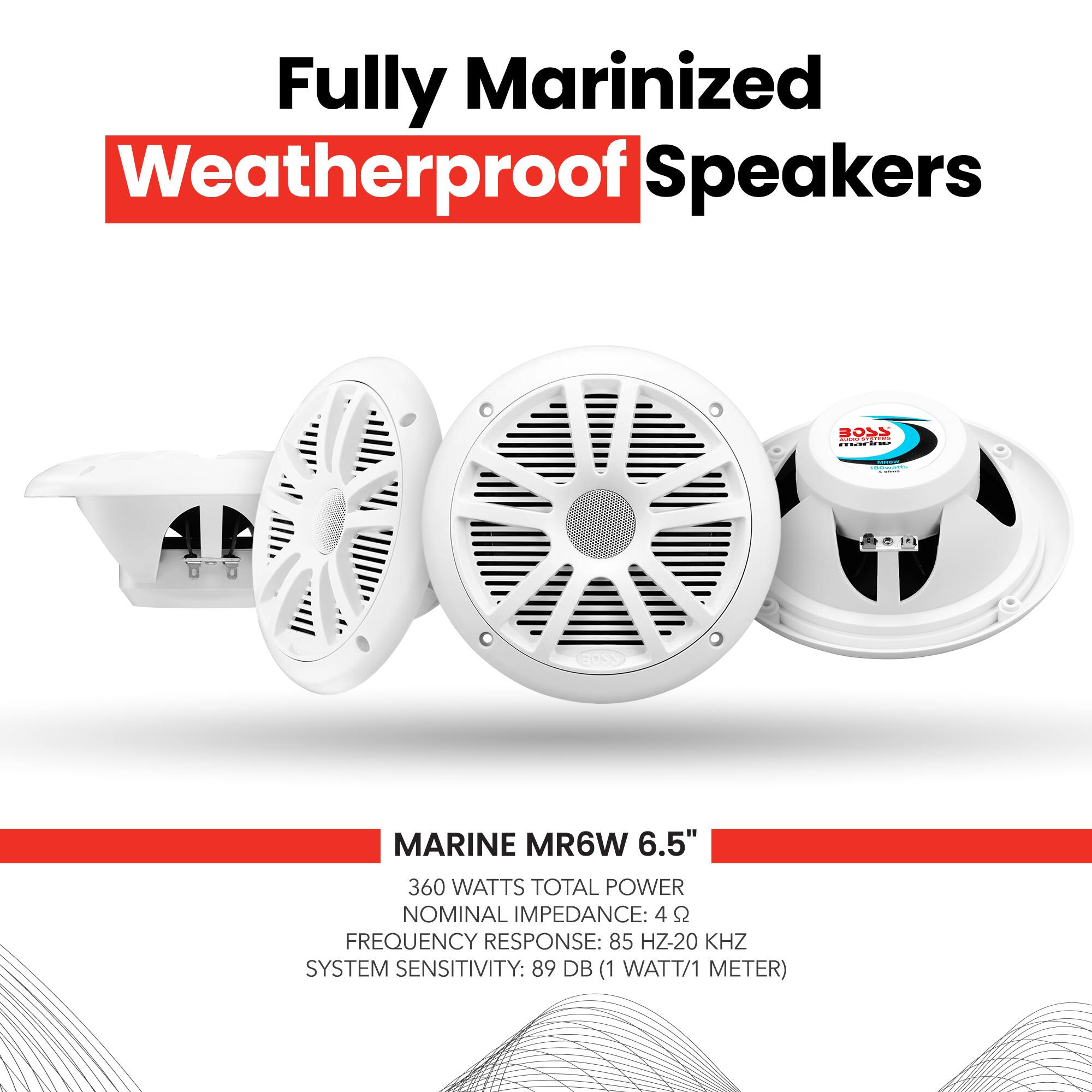 Fully Marinized Weatherproof Speakers

MARINE MR6W 6.5"

360 WATTS TOTAL POWER
NOMINAL IMPEDANCE: 4 Ω
FREQUENCY RESPONSE: 85 Hz-20 kHz
SYSTEM SENSITIVITY: 89 dB (1 WATT/1 METER)