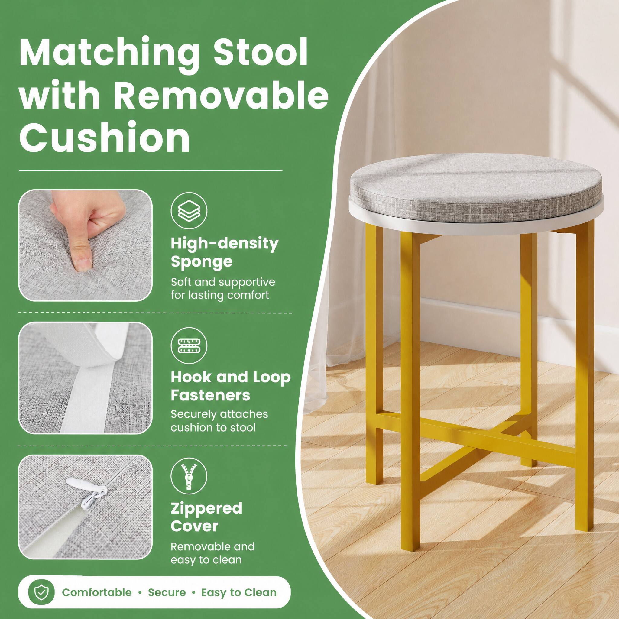 Matching Stool with Removable Cushion

High-density Sponge
Soft and supportive for lasting comfort

Hook and Loop Fasteners
Securely attaches cushion to stool

Zippered Cover
Removable and easy to clean

Comfortable • Secure • Easy to Clean
