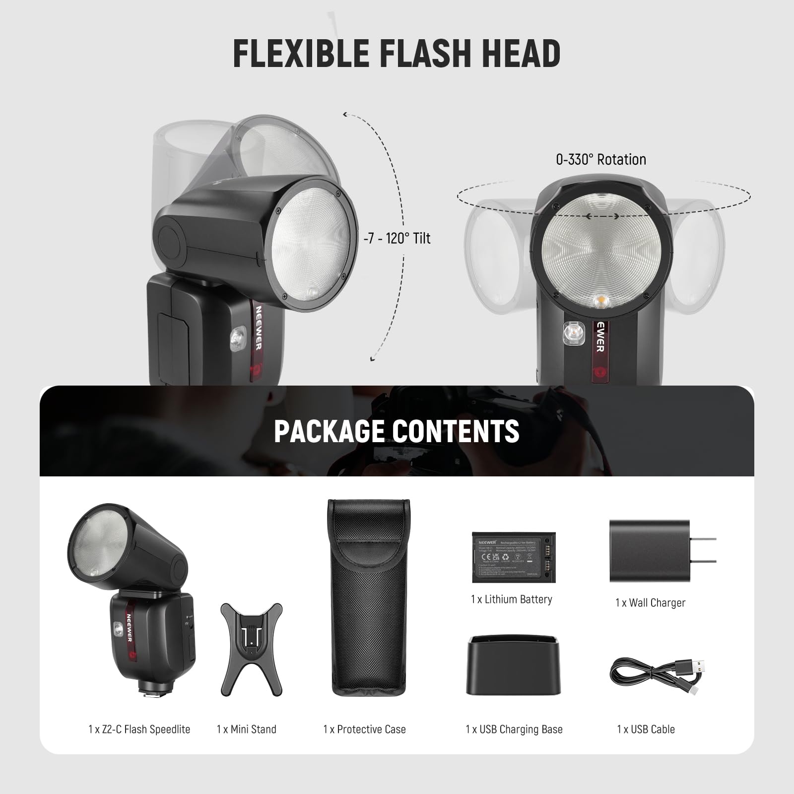 FLEXIBLE FLASH HEAD  
0-330° Rotation  
-7 - 120° Tilt  

PACKAGE CONTENTS:  
1 x Z2-C Flash Speedlite  
1 x Mini Stand  
1 x Protective Case  
1 x Lithium Battery  
1 x Wall Charger  
1 x USB Charging Base  
1 x USB Cable