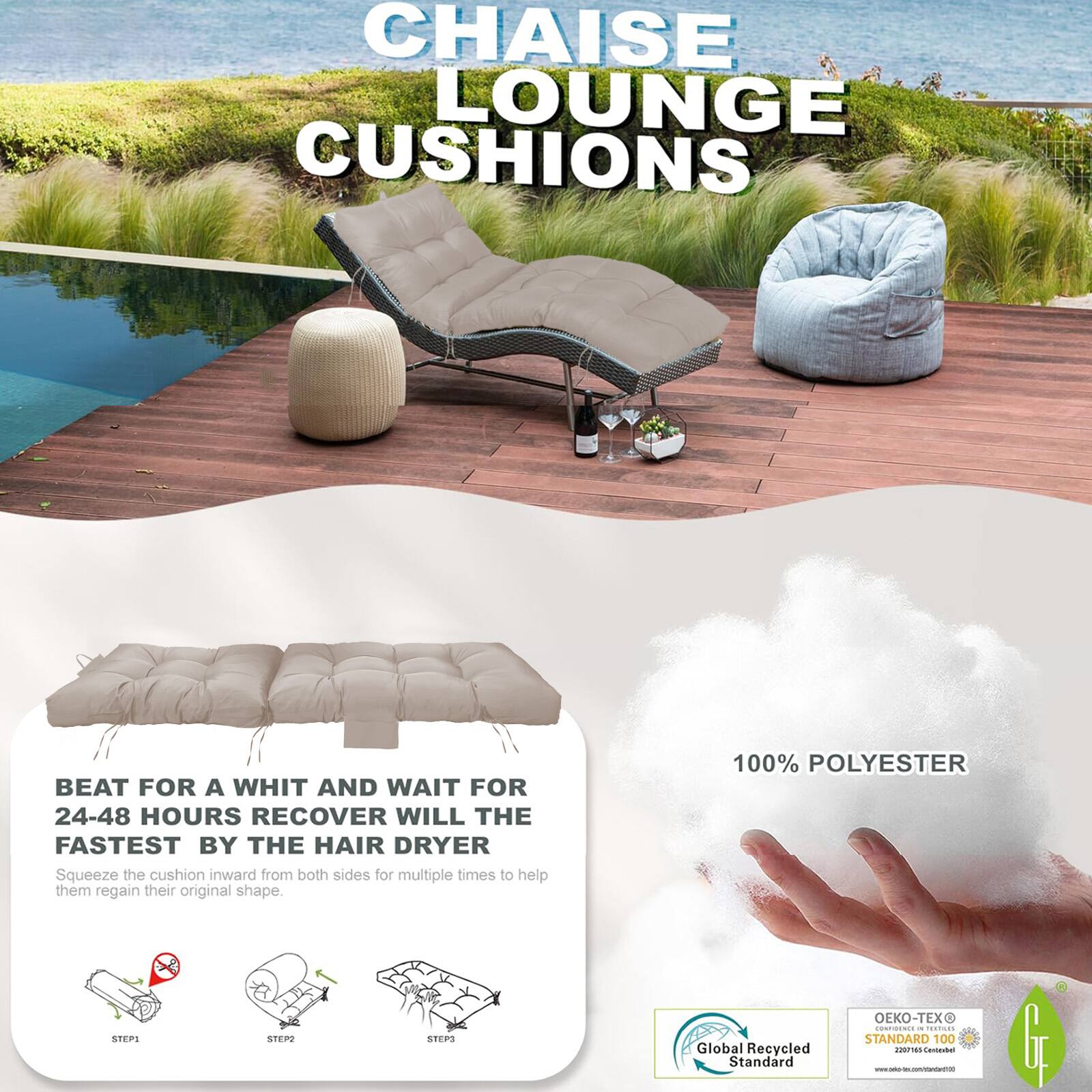 CHAISE LOUNGE CUSHIONS

BEAT FOR A WHIT AND WAIT FOR 24-48 HOURS RECOVER WILL THE FASTEST BY THE HAIR DRYER  
Squeeze the cushion inward from both sides for multiple times to help them regain their original shape.

100% POLYESTER

Global Recycled Standard  
OEKO-TEX STANDARD 100  
n00711ommtn