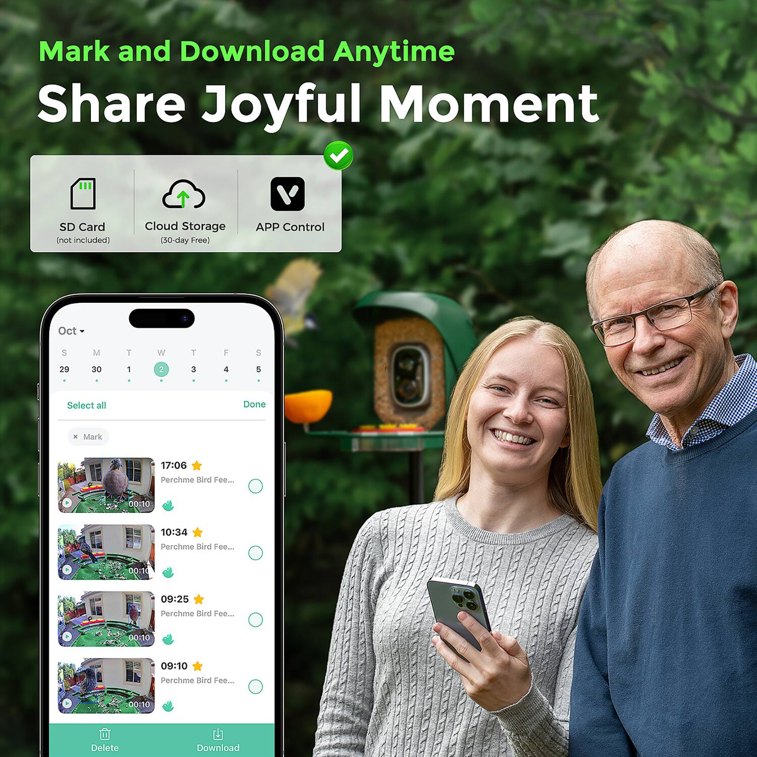 Mark and Download Anytime  
Share Joyful Moment  

SD Card (not included)  
Cloud Storage (30-day Free)  
APP Control  

Oct  
S M T W T F S  
29 30 1 2 3 4 5  

Select all  
Done  

Mark  
17:06 Perchme Bird Fee... 00:10  
10:34 Perchme Bird Fee... 00:10  
09:25 Perchme Bird Fee... 00:10  
09:10 Perchme Bird Fee... 00:10  

Delete Download