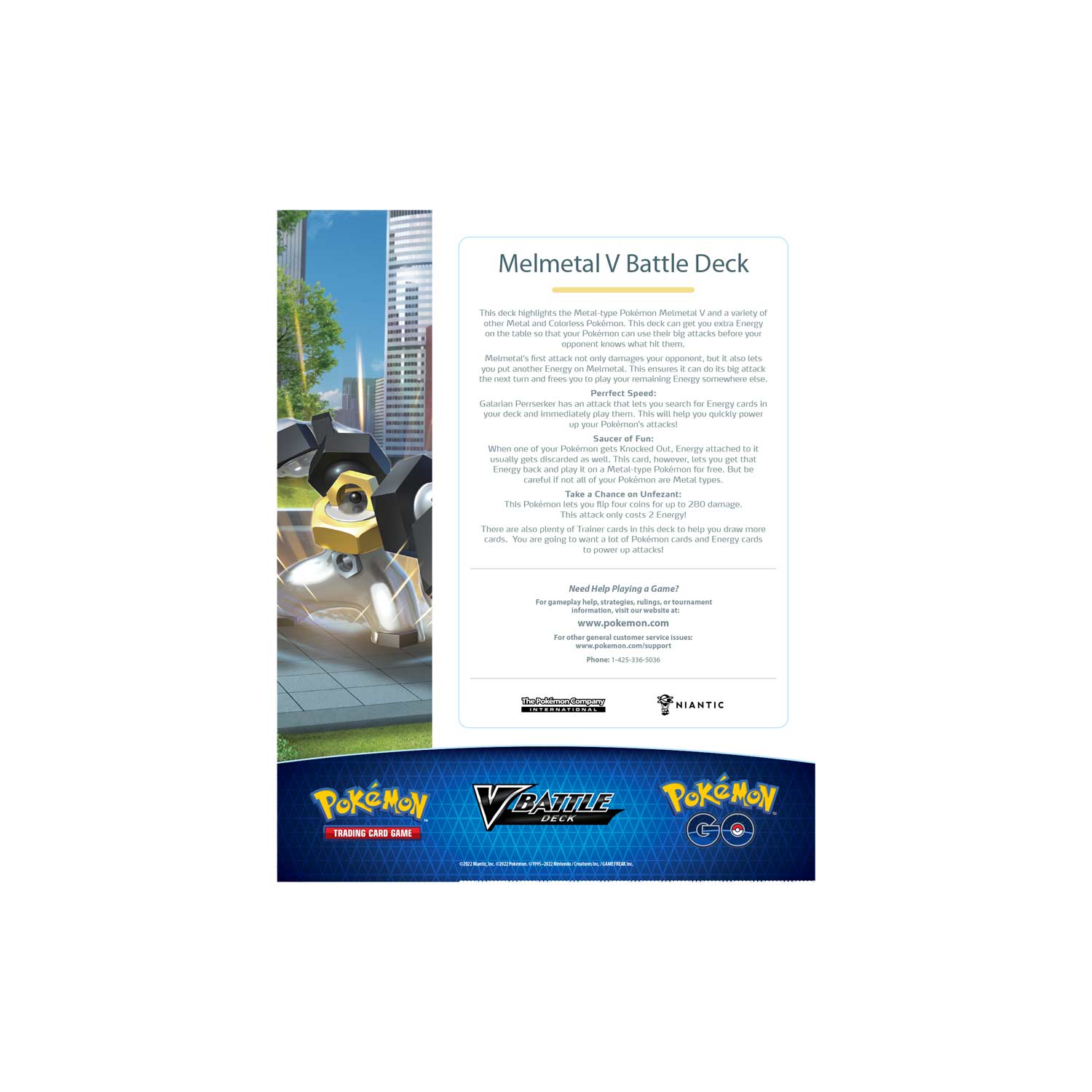 Melmetal V Battle Deck

This deck highlights the Metal-type Pokémon Melmetal V and a variety of other Metal-type Pokémon. Your Pokémon can use these big attacks before your opponent knows what hits them, but it also lets you put Energy on Melmetal. This ensures it can be a big attack in the next turn and that you have Energy somewhere else to play your remaining Energy. This deck also includes a card that lets you search for Energy cards and immediately play them. This will help you quickly power up attacks.

Saucer of Fun:
Galarian Perservence: When one of your Pokémon is Knocked Out, you may return all Energy attached to it to your hand. This ensures you can play on a Metal-type Pokémon for free. But, if it's not your Pokémon, you can't play on it. This attack lets you flip four coins up to 280 damage. This attack only costs 2 Energy.

Need Help Playing a Game?
For gameplay help, strategies, rulings, or tournament information, visit our website at www.pokemon.com
For other general customer service issues, contact us at:
Phone: 1-844-359-9090

Pokémon Trading Card Game
©201