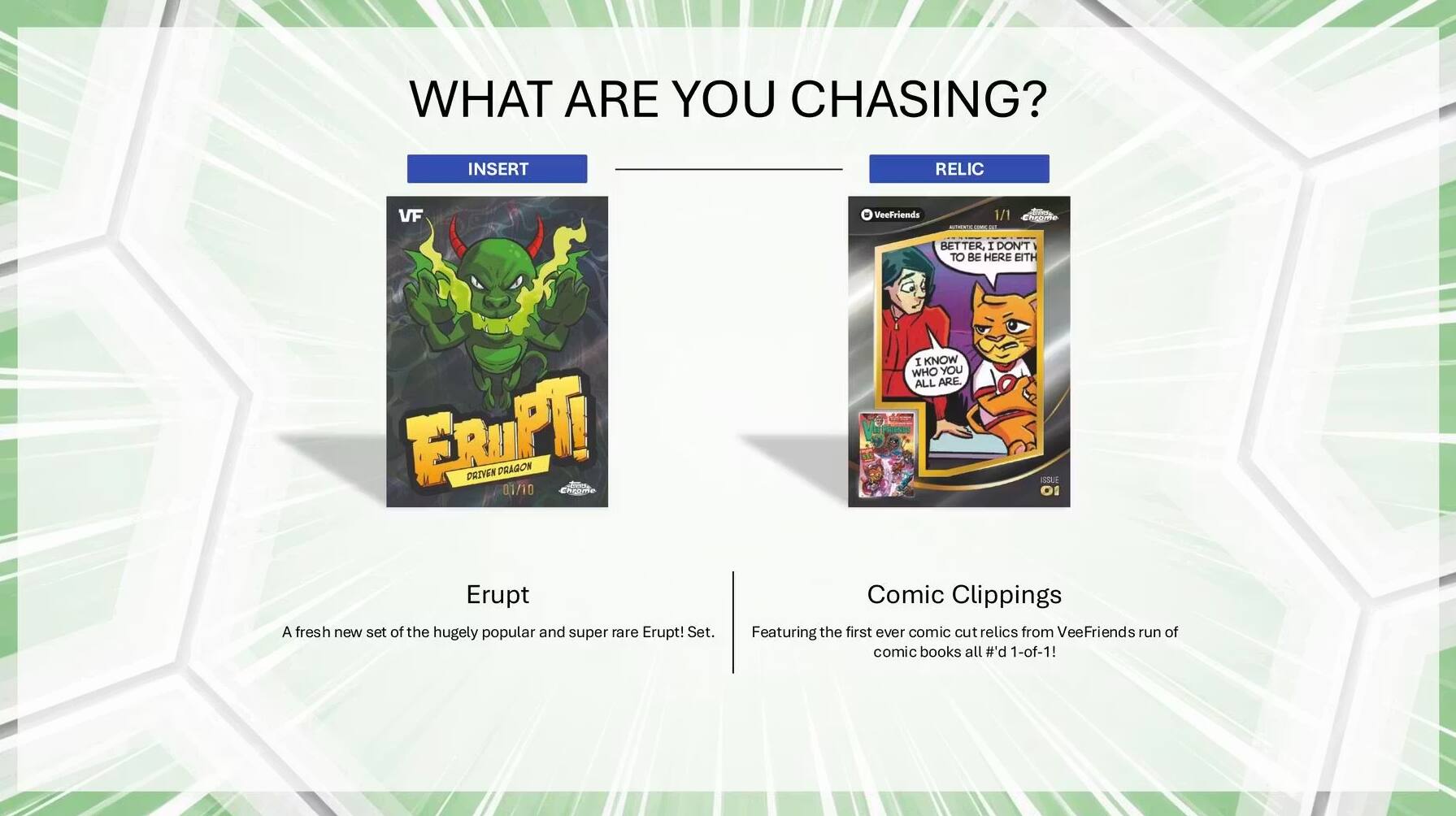 WHAT ARE YOU CHASING? INSERT RELIC

VF

Erupt! DRIVEN DRAGON 01/10

A fresh new set of the hugely popular and super rare Erupt! Set.

Comic Clippings

Featuring the first ever comic cut relics from VeeFriends run of comic books all #1-of-1!