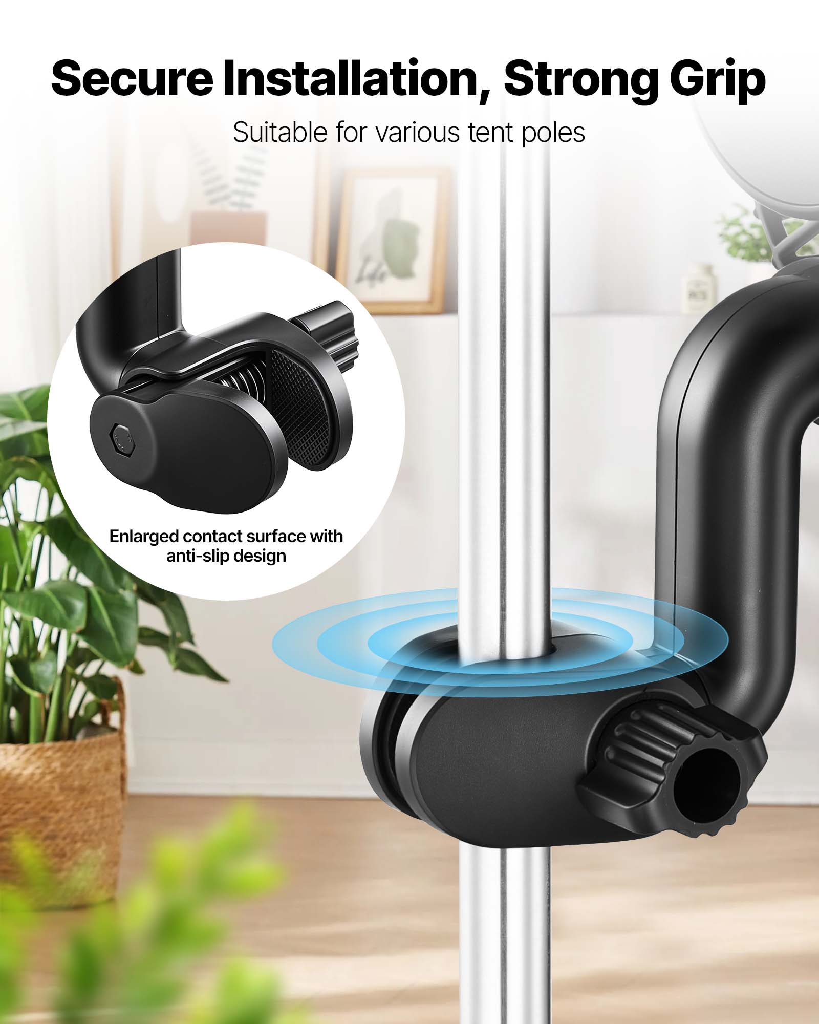 Secure Installation, Strong Grip  
Suitable for various tent poles  
Enlarged contact surface with anti-slip design
