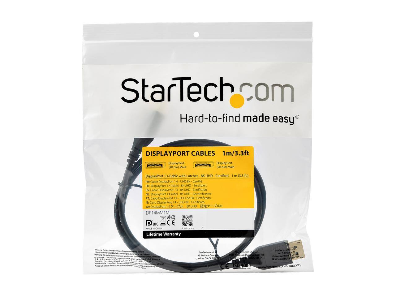 StarTech.com  
Hard-to-find made easy  

DISPLAYPORT CABLES  
1m/3.3ft  

DisplayPort (20 pin) Male  
DisplayPort (20 pin) Male  

DisplayPort 1.4 Cable with Latches  
8K UHD Certified  
1 m (3.3 ft.)  

FR: Cable DisplayPort 1.4 UHD 8K Certifié  
DE: DisplayPort 1.4 Kabel BK UHD Gecertificeerd  
ES: Cable DisplayPort 1.4 BK UHD Certificado  
NL: DisplayPort 1.4 kabel BK UHD Gecertificeerd  
PT: Cabo DisplayPort 1.4 UHD de BK Certificado  
IT: Cavo DisplayPort 1.4 UHD Certificato  
JA: DisplayPort 1.4 KUHD DP14MM1M SC P 8K CE MACH i CELA  

Lifetime Warranty  

StarTech.com  
41 Artisans CHeN Landon ON LA 150  
SwarTech.com  
UNE a Gowerion ISO 900