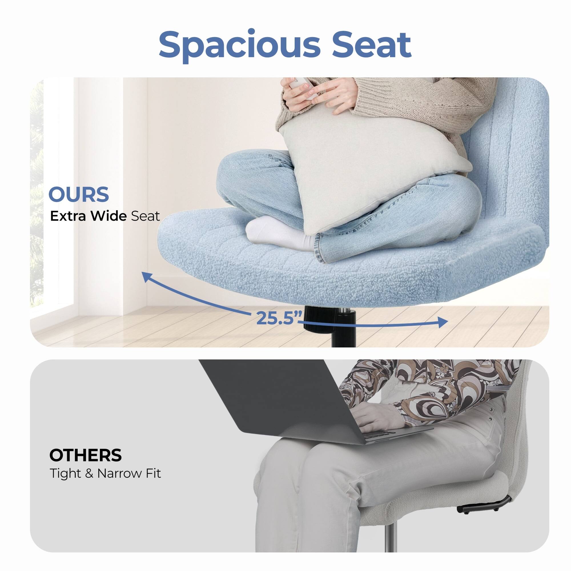 Spacious Seat

OURS  
Extra Wide Seat  
25.5"

OTHERS  
Tight & Narrow Fit
