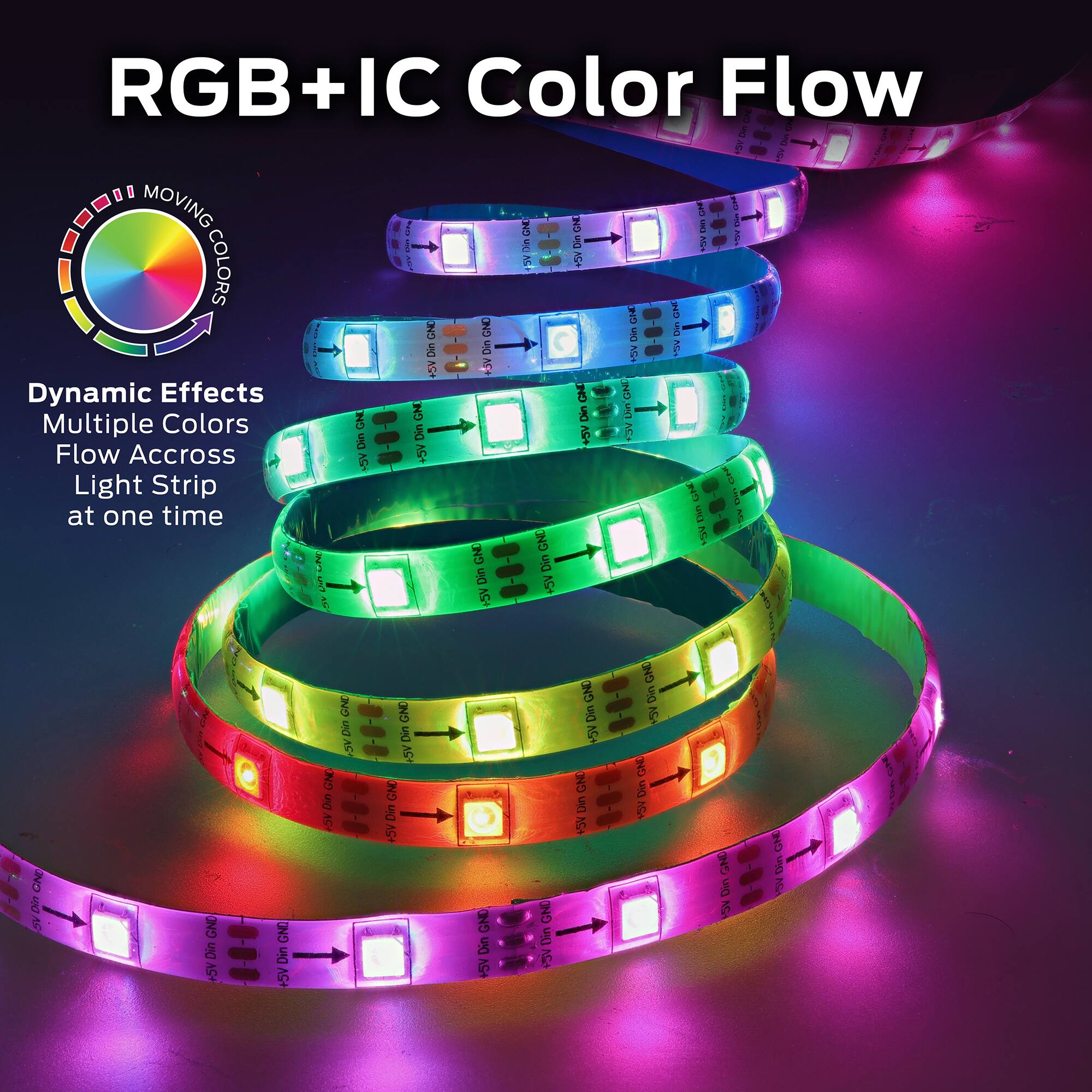 RGB+IC Color Flow

Dynamic Effects  
Multiple Colors  
Flow Across Light Strip at one time

MOVING COLORS
