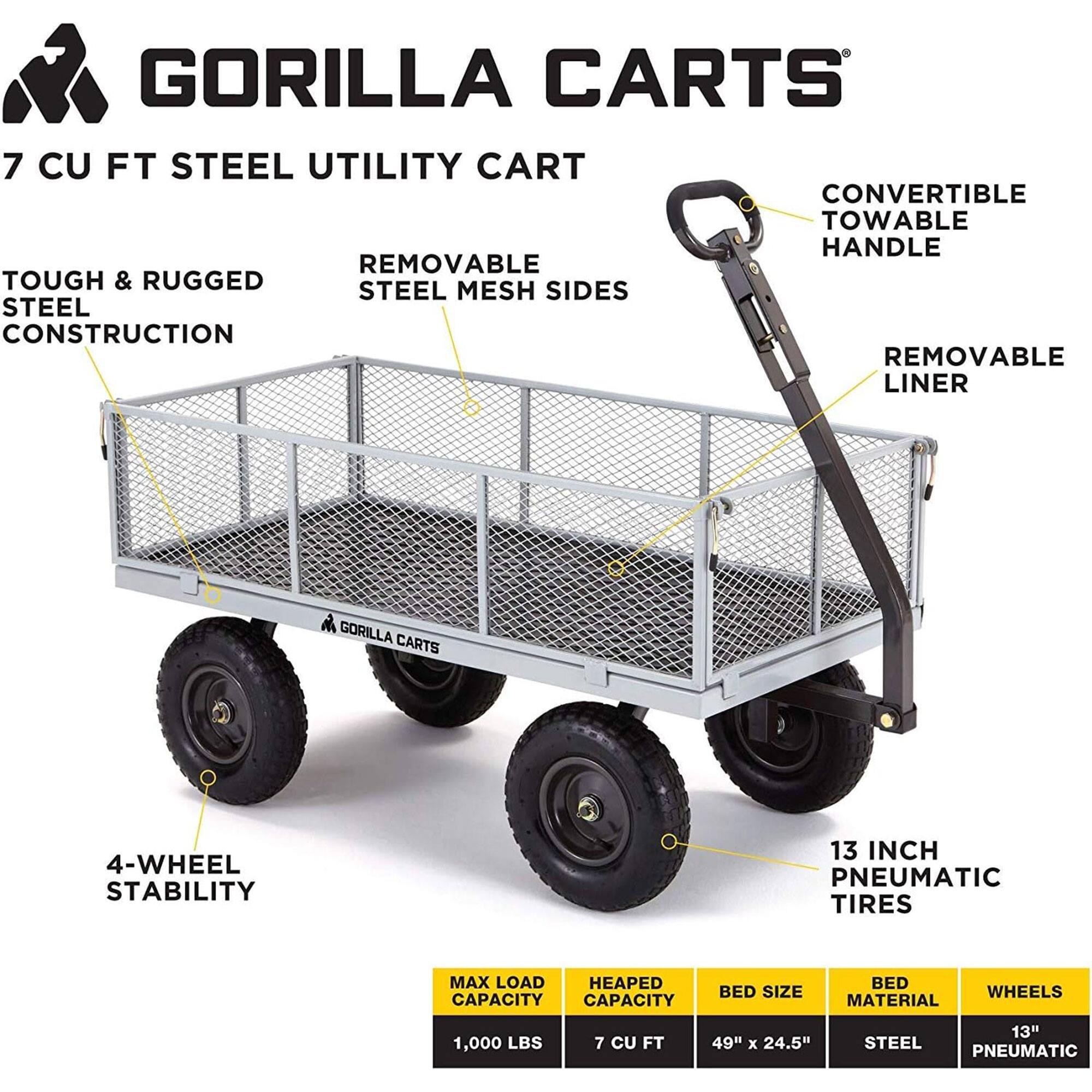 GORILLA CARTS  
7 CU FT STEEL UTILITY CART  

- TOUGH & RUGGED STEEL CONSTRUCTION  
- REMOVABLE STEEL MESH SIDES  
- CONVERTIBLE TOWABLE HANDLE  
- REMOVABLE LINER  
- 4-WHEEL STABILITY  
- 13 INCH PNEUMATIC TIRES  

MAX LOAD CAPACITY: 1,000 LBS  
HEAPED CAPACITY: 7 CU FT  
BED SIZE: 49" x 24.5"  
BED MATERIAL: STEEL  
WHEELS: 13" PNEUMATIC