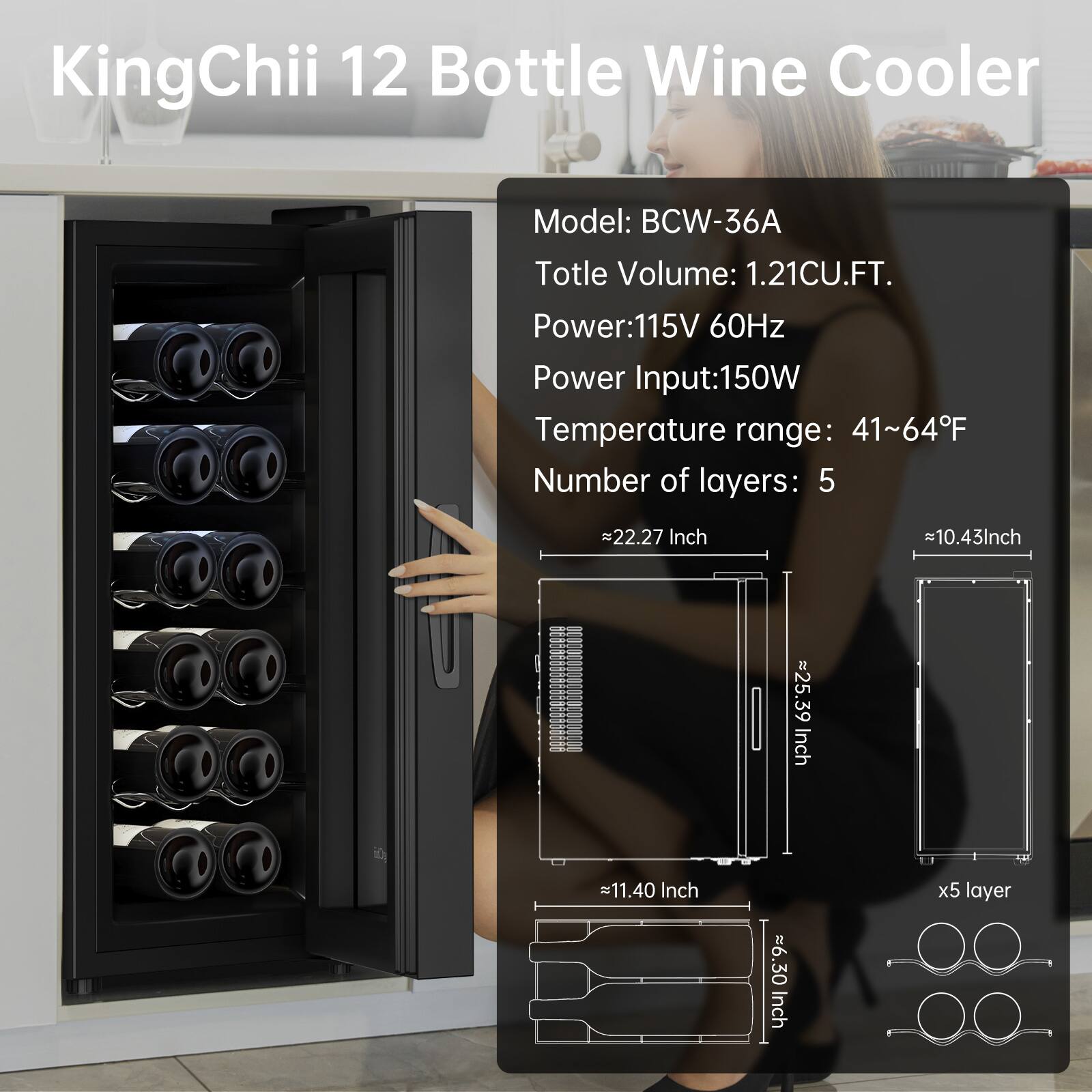 KingChii 12 Bottle Wine Cooler  
Model: BCW-36A  
Total Volume: 1.21CU.FT.  
Power: 115V 60Hz  
Power Input: 150W  
Temperature range: 41~64°F  
Number of layers: 5  

Dimensions:  
- Width: 22.27 Inch  
- Depth: 10.43 Inch  
- Height: 25.39 Inch  
- Height of each layer: 11.40 Inch  
- Height of each bottle holder: 6.30 Inch  

x5 layer