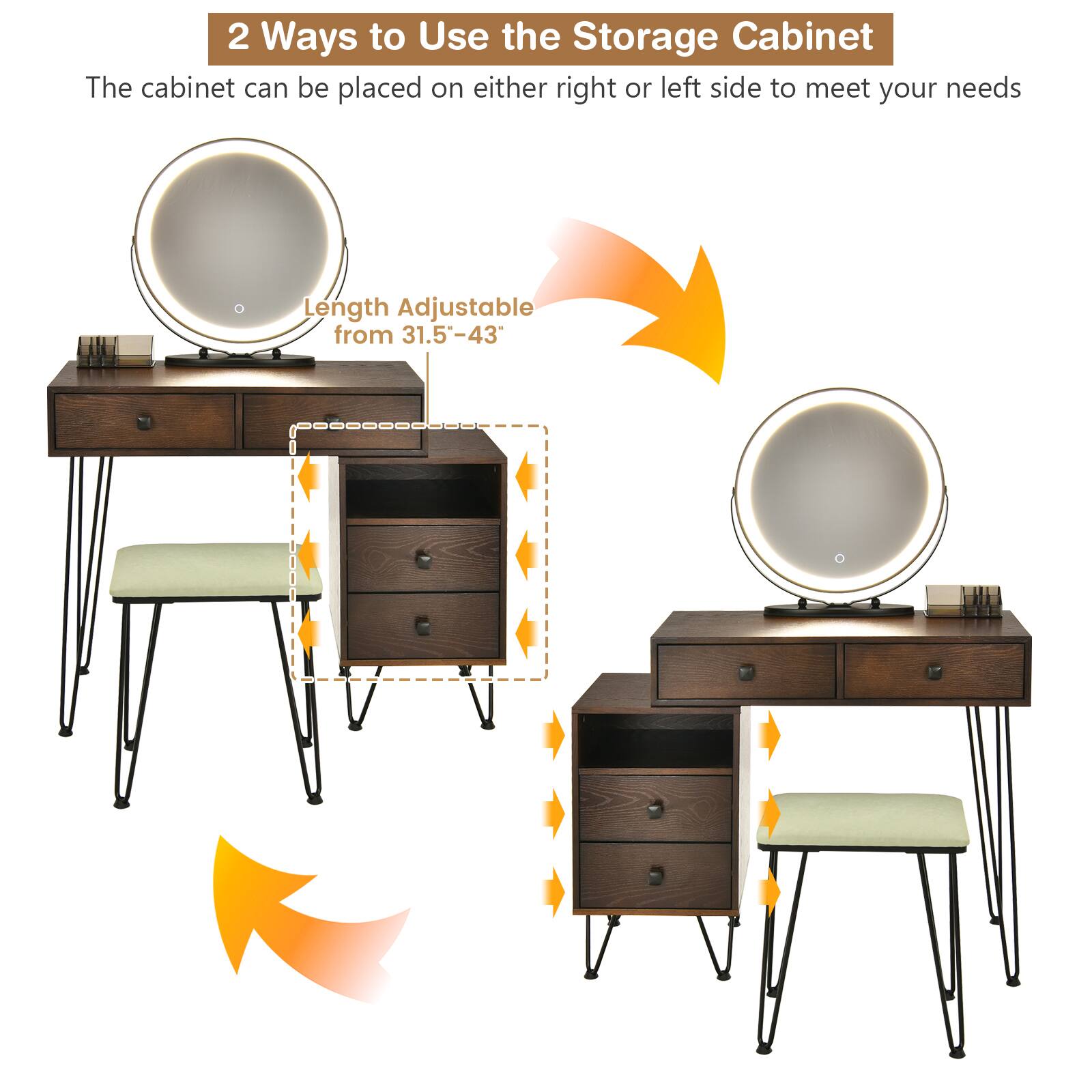 2 Ways to Use the Storage Cabinet
The cabinet can be placed on either right or left side to meet your needs
Length Adjustable from 31.5"-43"