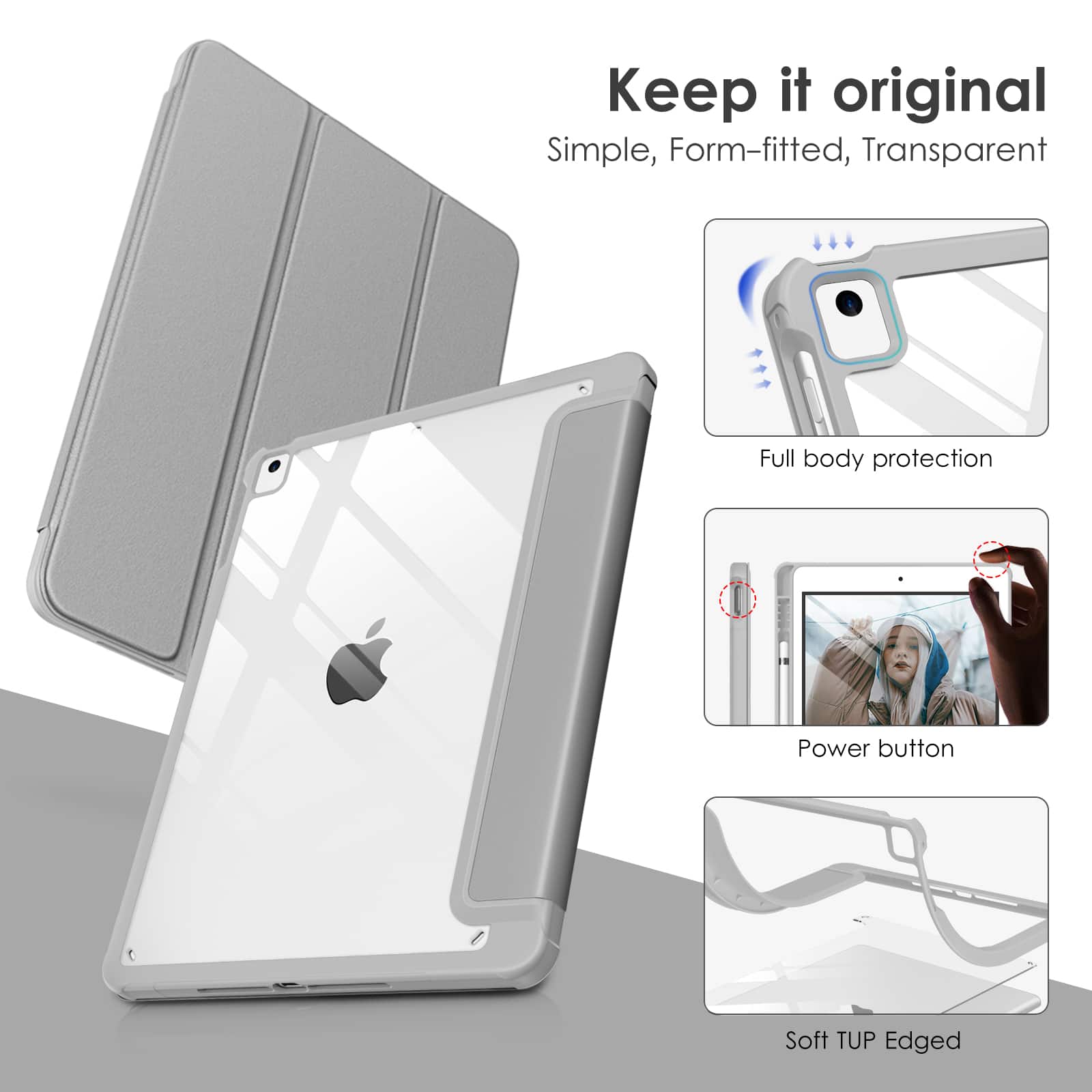 Keep it original  
Simple, Form-fitted, Transparent  
Full body protection  
Power button  
Soft TUP Edged