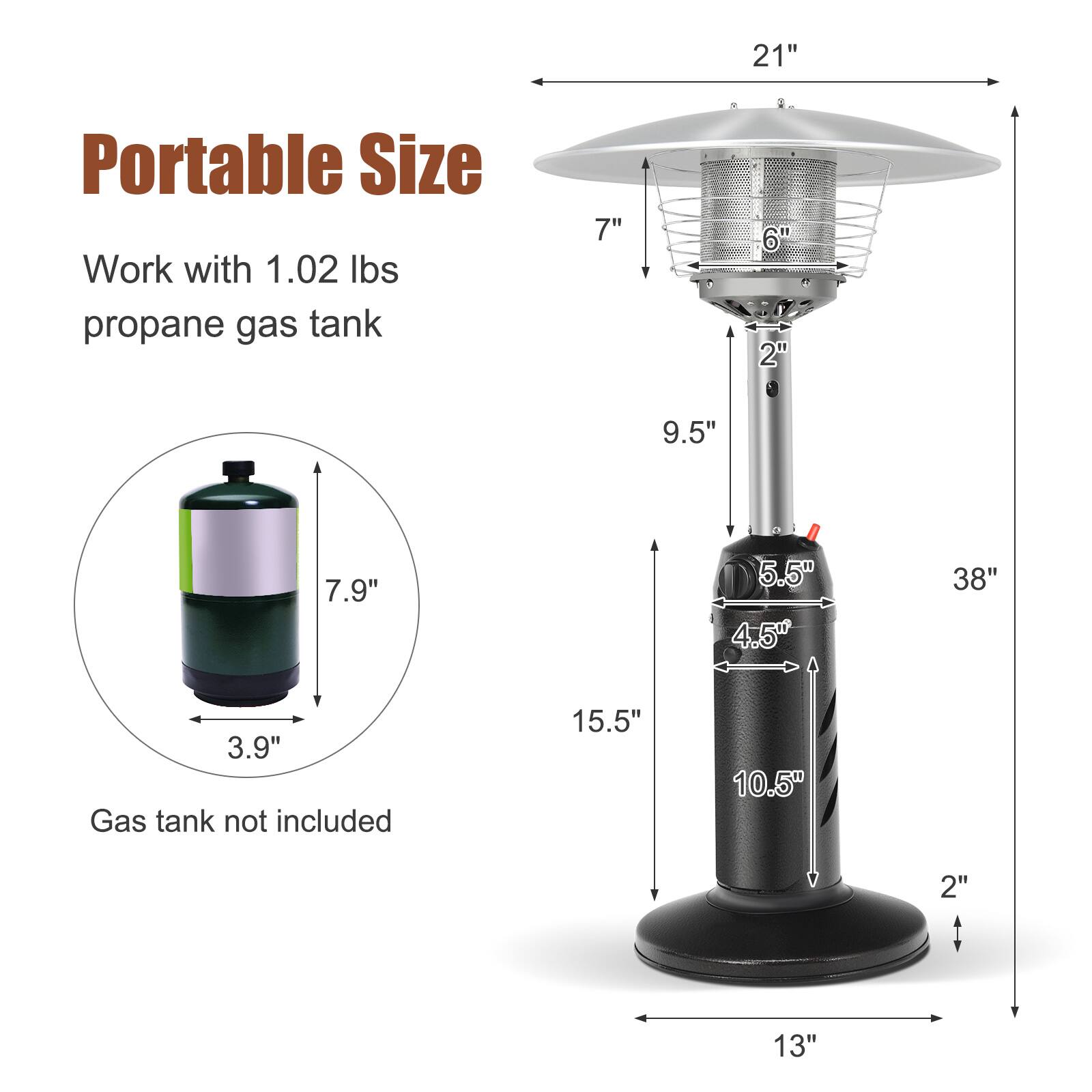 21"  
Portable Size  
Work with 1.02 lbs propane gas tank  
7"  
6"  
2"  
9.5"  
7.9"  
5.5"  
4.5"  
38"  
3.9"  
Gas tank not included  
15.5"  
10.5"  
2"  
13"
