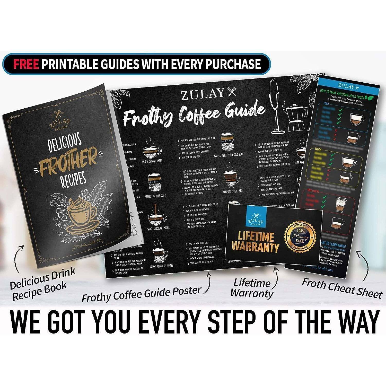 FREE PRINTABLE GUIDES WITH EVERY PURCHASE

ZULAY Frothy Coffee Guide KITCHEN - DELICIOUS - FROTHER RECIPES

ZULAY x NOW 1 MARE ANTSDME MYLE DKS LULAY WT GUOLS - OS 140% LIFETIME WARRANTY

Delicious Drink Recipe Book
Frothy Coffee Guide Poster
Lifetime Warranty
Froth Cheat Sheet

WE GOT YOU EVERY STEP OF THE WAY