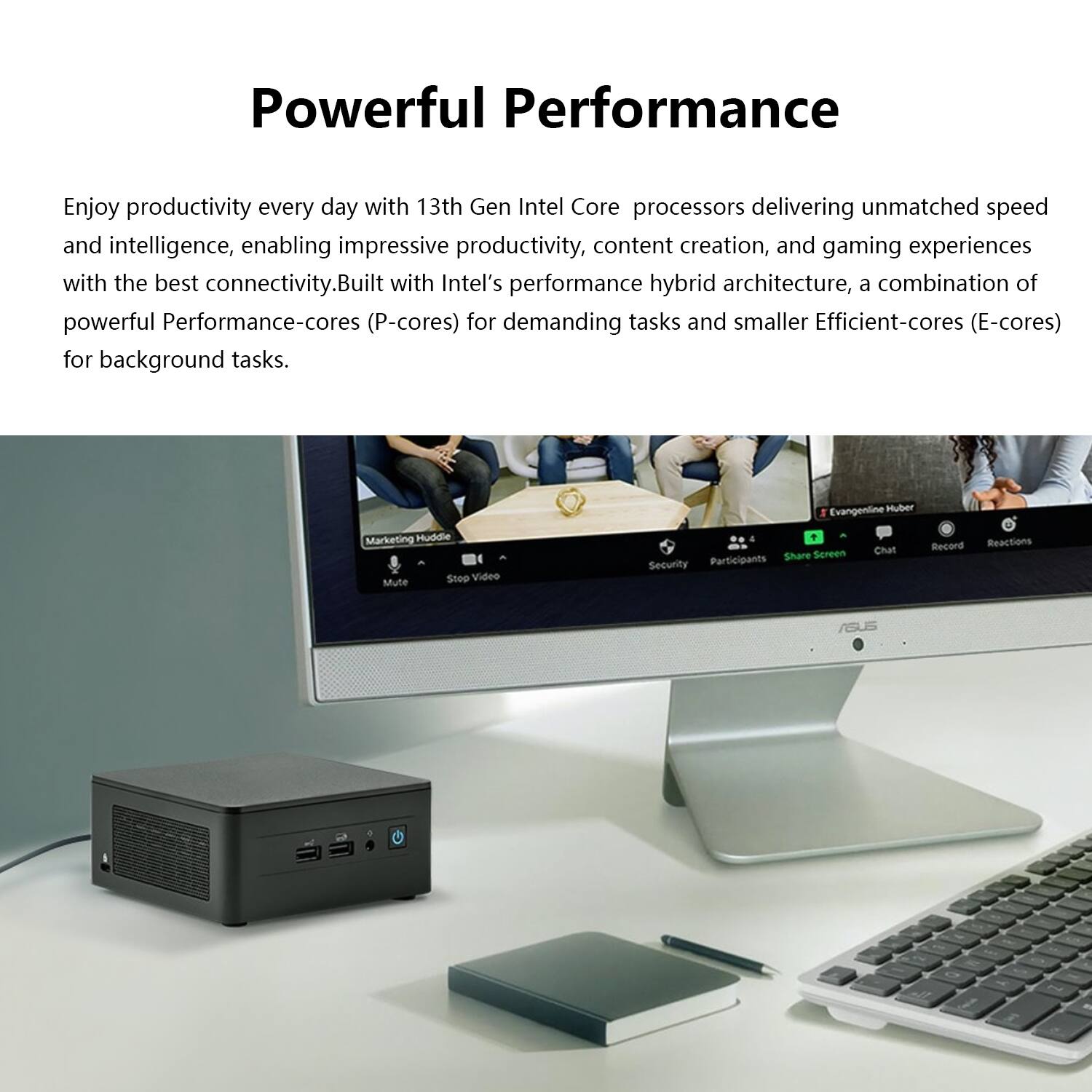 Powerful Performance

Enjoy productivity every day with 13th Gen Intel Core processors delivering unmatched speed and intelligence, enabling impressive productivity, content creation, and gaming experiences with the best connectivity. Built with Intel's performance hybrid architecture, a combination of powerful Performance-cores (P-cores) for demanding tasks and smaller Efficient-cores (E-cores) for background tasks.
