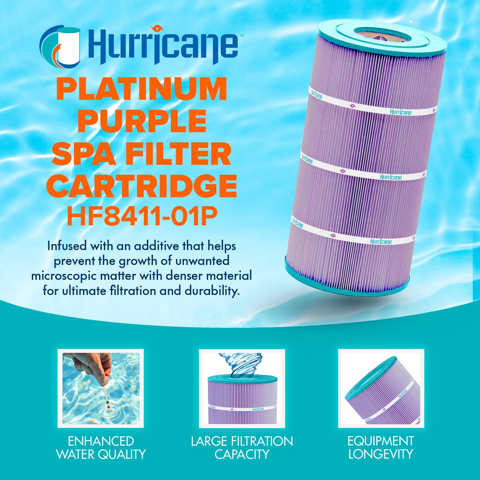 Hurricane  
PLATINUM PURPLE SPA FILTER CARTRIDGE  
HF8411-01P  

Infused with an additive that helps prevent the growth of unwanted microscopic matter with denser material for ultimate filtration and durability.  

- ENHANCED WATER QUALITY  
- LARGE FILTRATION CAPACITY  
- EQUIPMENT LONGEVITY