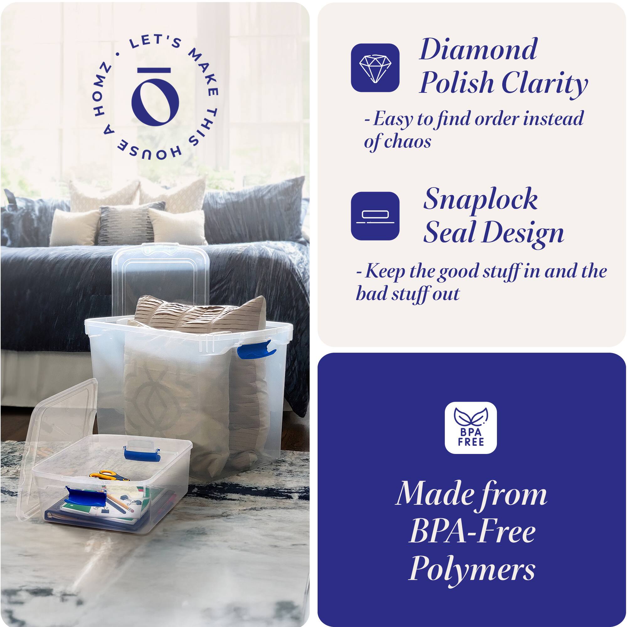LET'S MAKE THIS HOUSE HOMZ

- Diamond Polish Clarity
  - Easy to find order instead of chaos

- Snaplock Seal Design
  - Keep the good stuff in and the bad stuff out

- Made from BPA-Free Polymers