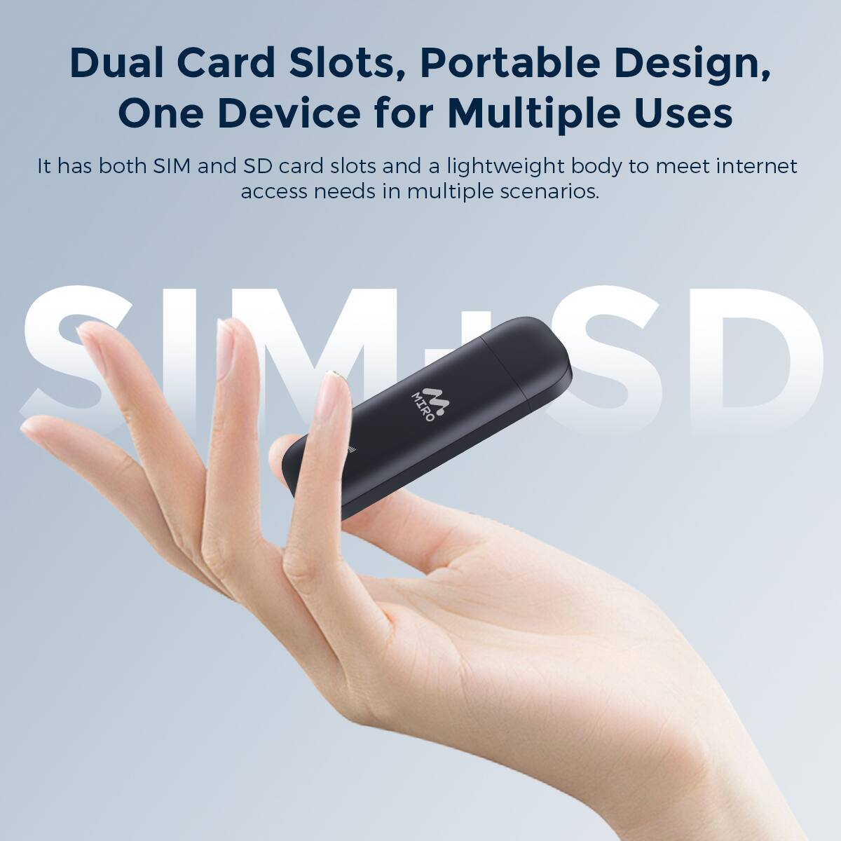 Dual Card Slots, Portable Design, One Device for Multiple Uses
It has both SIM and SD card slots and a lightweight body to meet internet access needs in multiple scenarios.
SIM SE MIRO SD