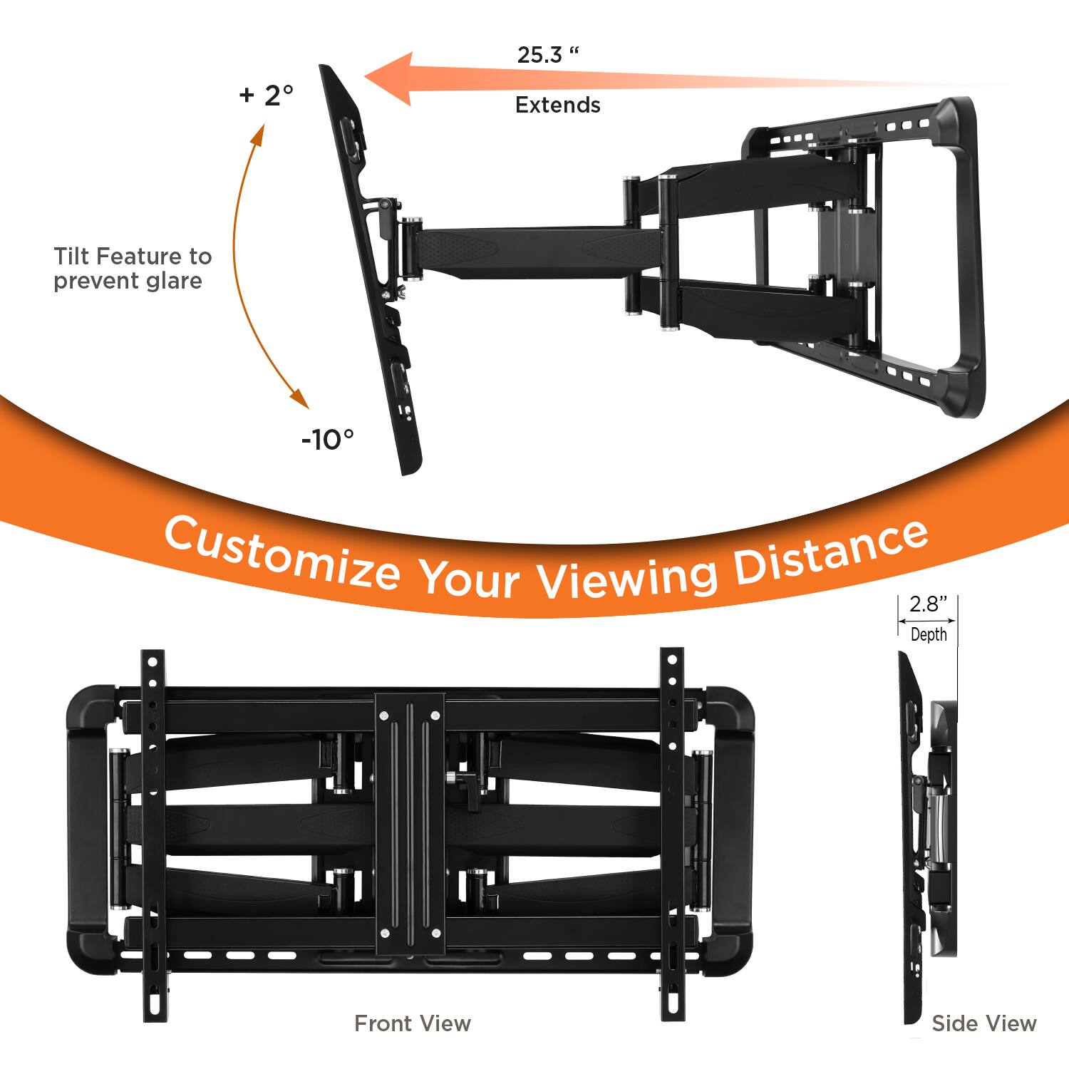 - Tilt Feature to prevent glare
  - +2°
  - -10°

- Extends 25.3"

- Customize Your Viewing Distance

- Front View

- Side View
  - 2.8" Depth