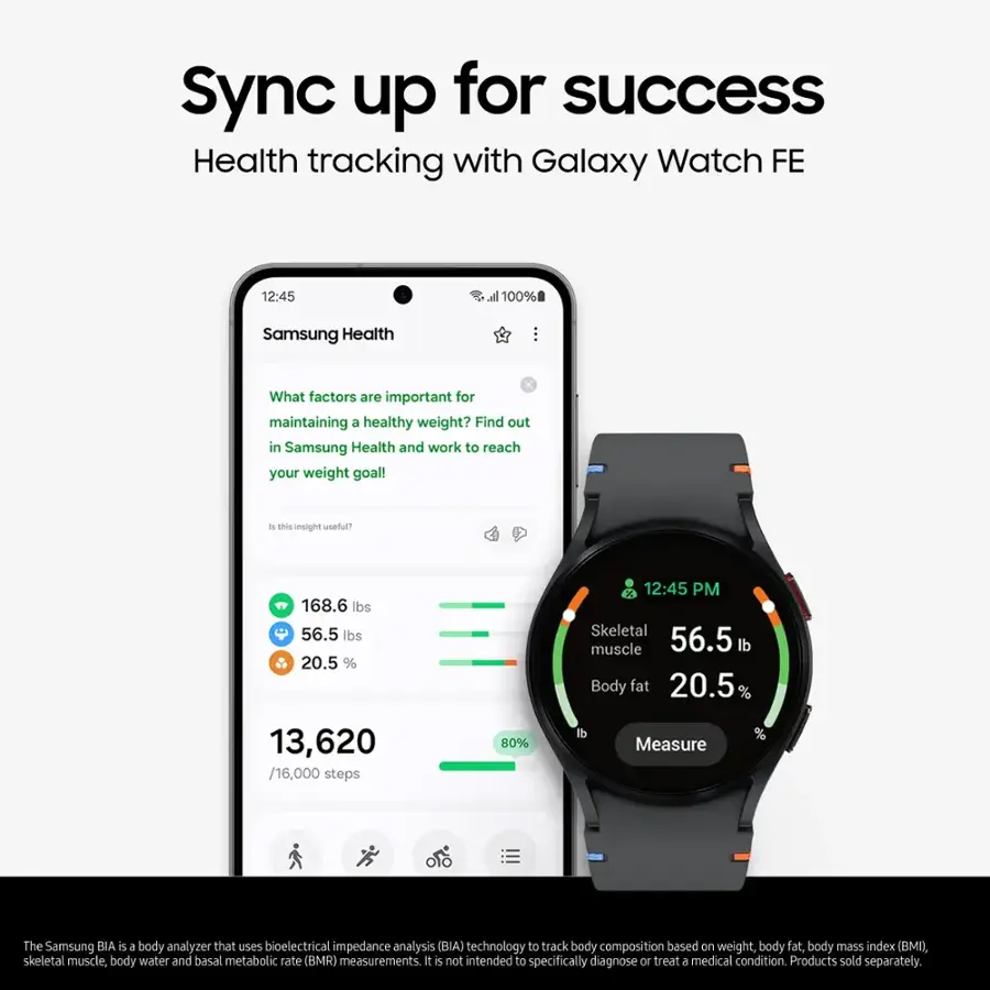 Sync up for success with Galaxy Watch FE. Health tracking with Samsung Health. What factors are important for maintaining a healthy weight? Find out in Samsung Health and work to reach your weight goal!

168.6 lbs - 56.5 lbs = 20.5%
12:45 PM
Skeletal muscle: 56.5 lbs
Body fat: 20.5%
13,620 / 16,000 steps = 80%
Measure: The Samsung BIA is a body analyzer that uses bioelectrical impedance analysis (BIA) technology to track body composition based on weight, body fat, body mass index (BMI), skeletal muscle, body water, and basal metabolic rate (BMR) measurements. It is not intended to specifically diagnose or treat a medical condition. Products sold separately.