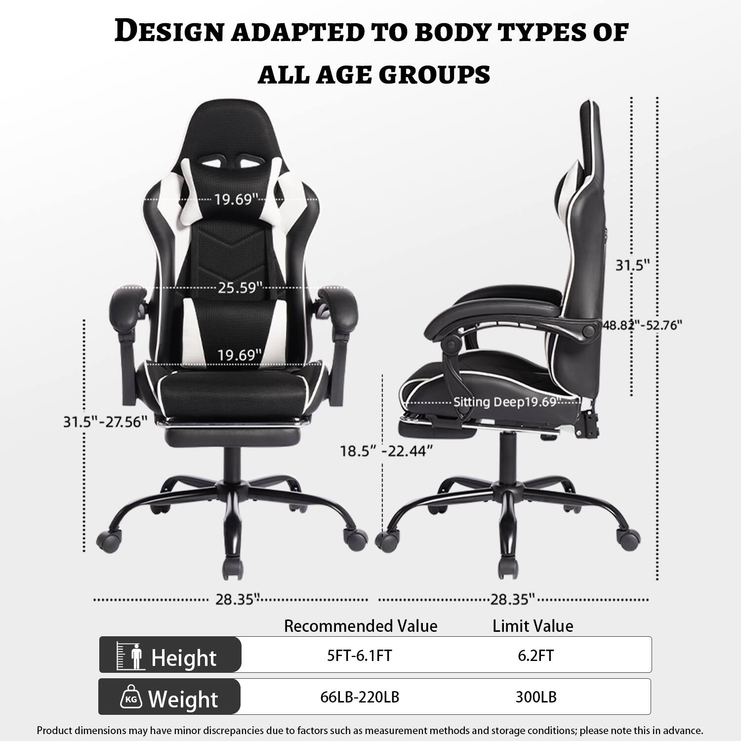 DESIGN ADAPTED TO BODY TYPES OF ALL AGE GROUPS

- 19.69"
- 25.59"
- 31.5"
- 48.82"-52.76"
- 19.69"
- 31.5"-27.56"
- Sitting Deep: 19.69"
- 18.5"
- 22.44"
- 28.35"
- 28.35"

Recommended Value | Limit Value
--- | ---
Height | 5FT-6.1FT | 6.2FT
Weight | 66LB-220LB | 300LB

Product dimensions may have minor discrepancies due to factors such as measurement methods and storage conditions; please note this in advance.