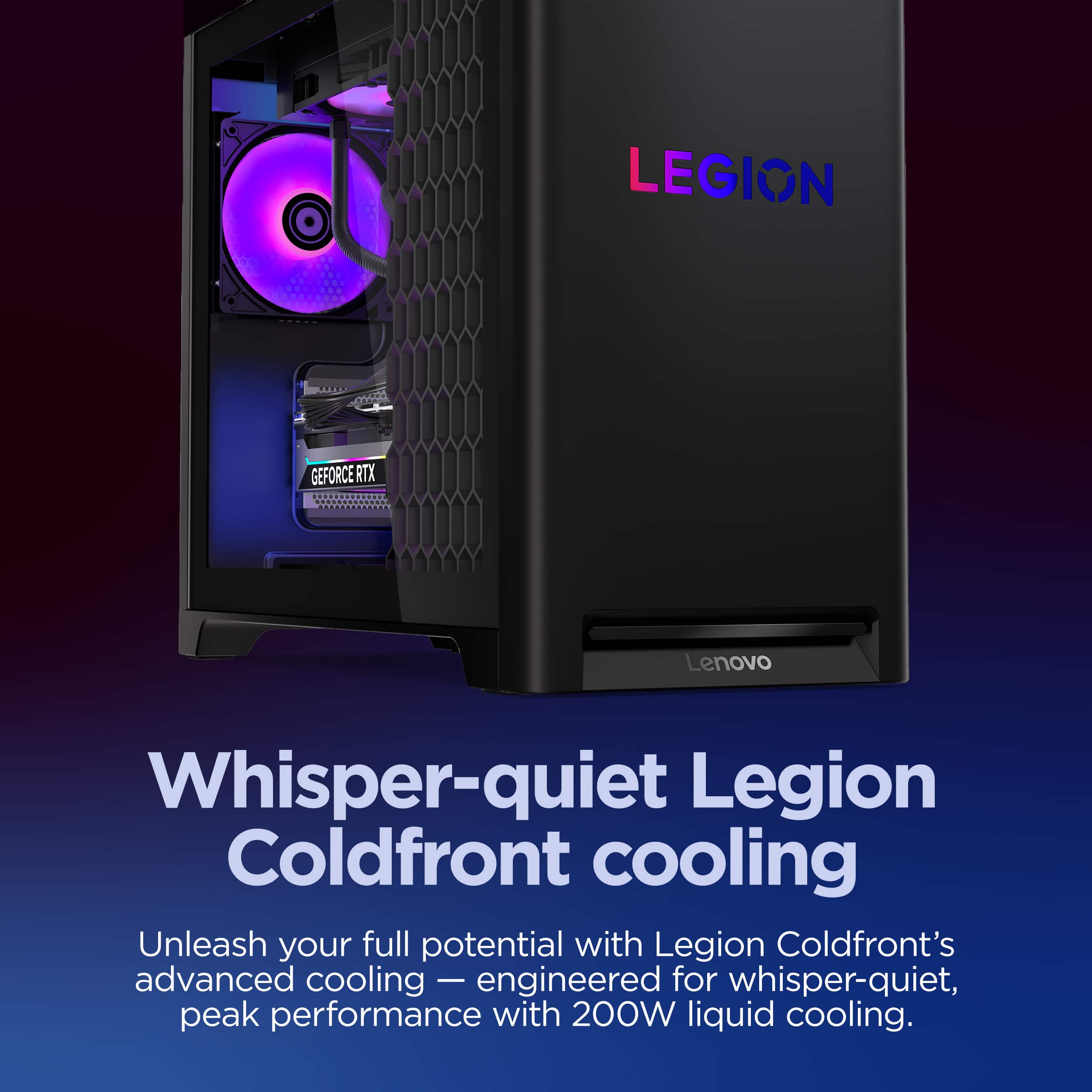 LEGION, GEFORCE RTX, Lenovo, Whisper-quiet Legion Coldfront cooling, Unleash your full potential with Legion Coldfront's advanced cooling — engineered for whisper-quiet, peak performance with 200W liquid cooling.