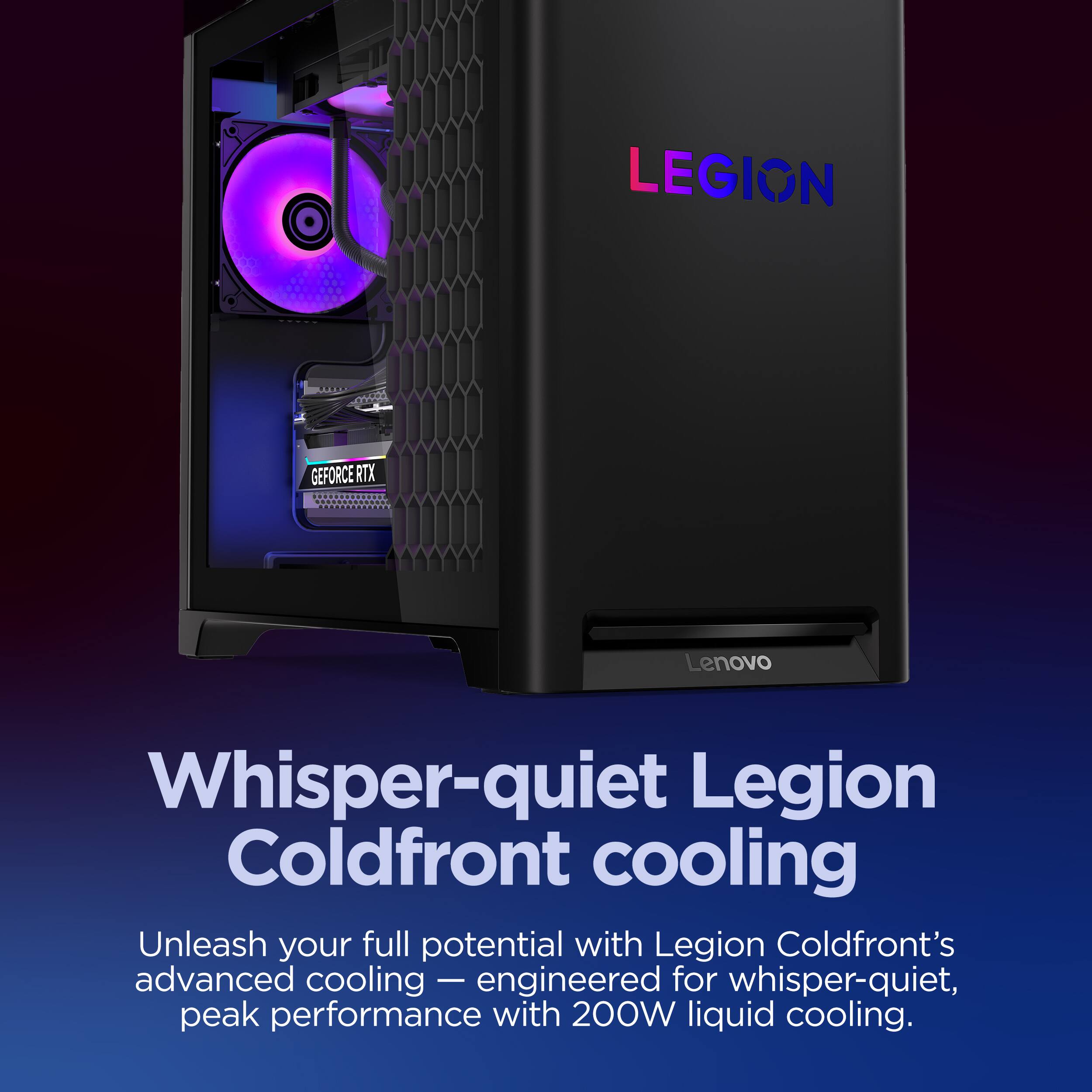 LEGION, GEFORCE RTX, Lenovo, Whisper-quiet Legion Coldfront cooling, Unleash your full potential with Legion Coldfront's advanced cooling — engineered for whisper-quiet, peak performance with 200W liquid cooling.