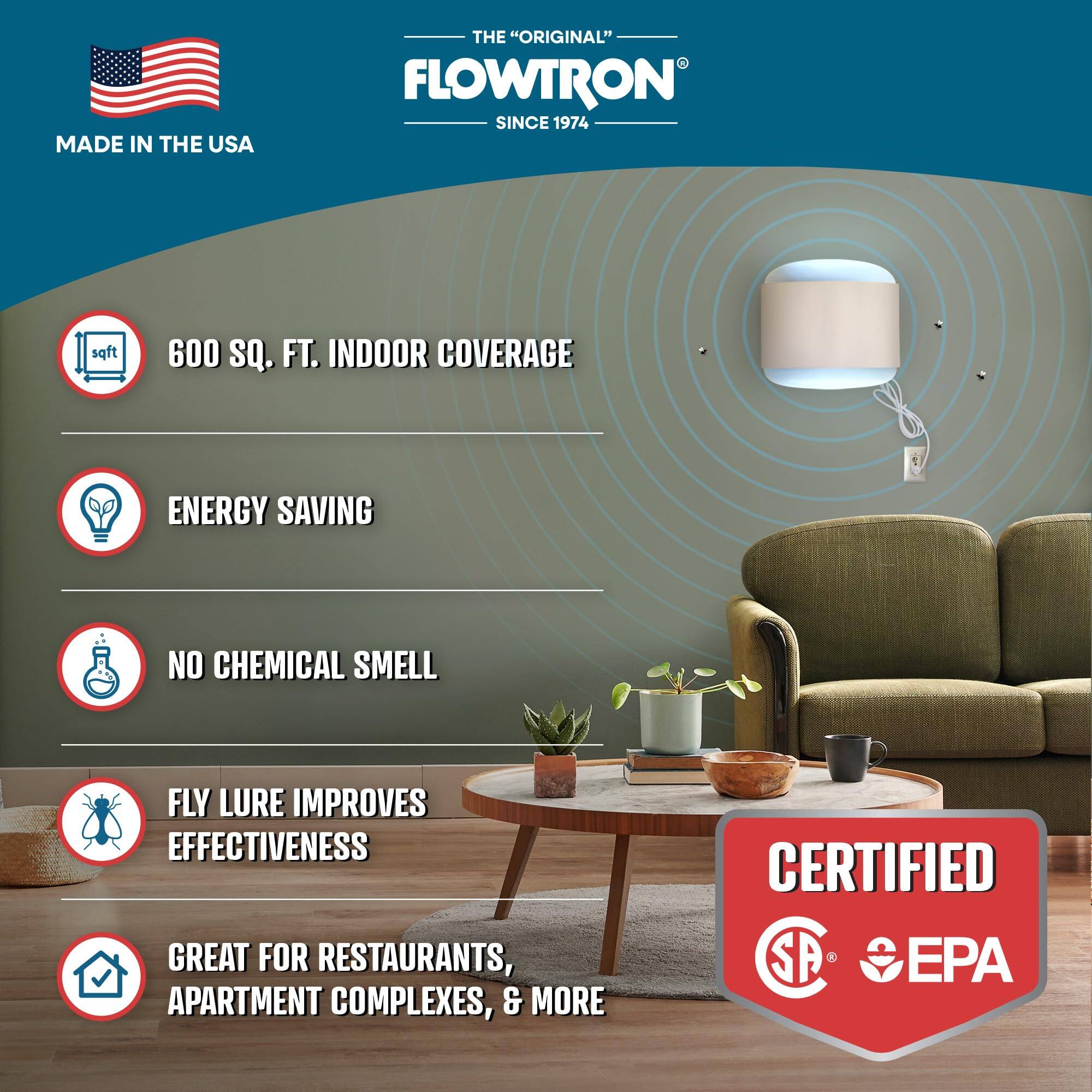 MADE IN THE USA
THE "ORIGINAL" FLOWTRON SINCE 1974
600 SQ. FT. INDOOR COVERAGE
ENERGY SAVING
NO CHEMICAL SMELL
FLY LURE IMPROVES EFFECTIVENESS
GREAT FOR RESTAURANTS, APARTMENT COMPLEXES, & MORE
CERTIFIED SA
EPA