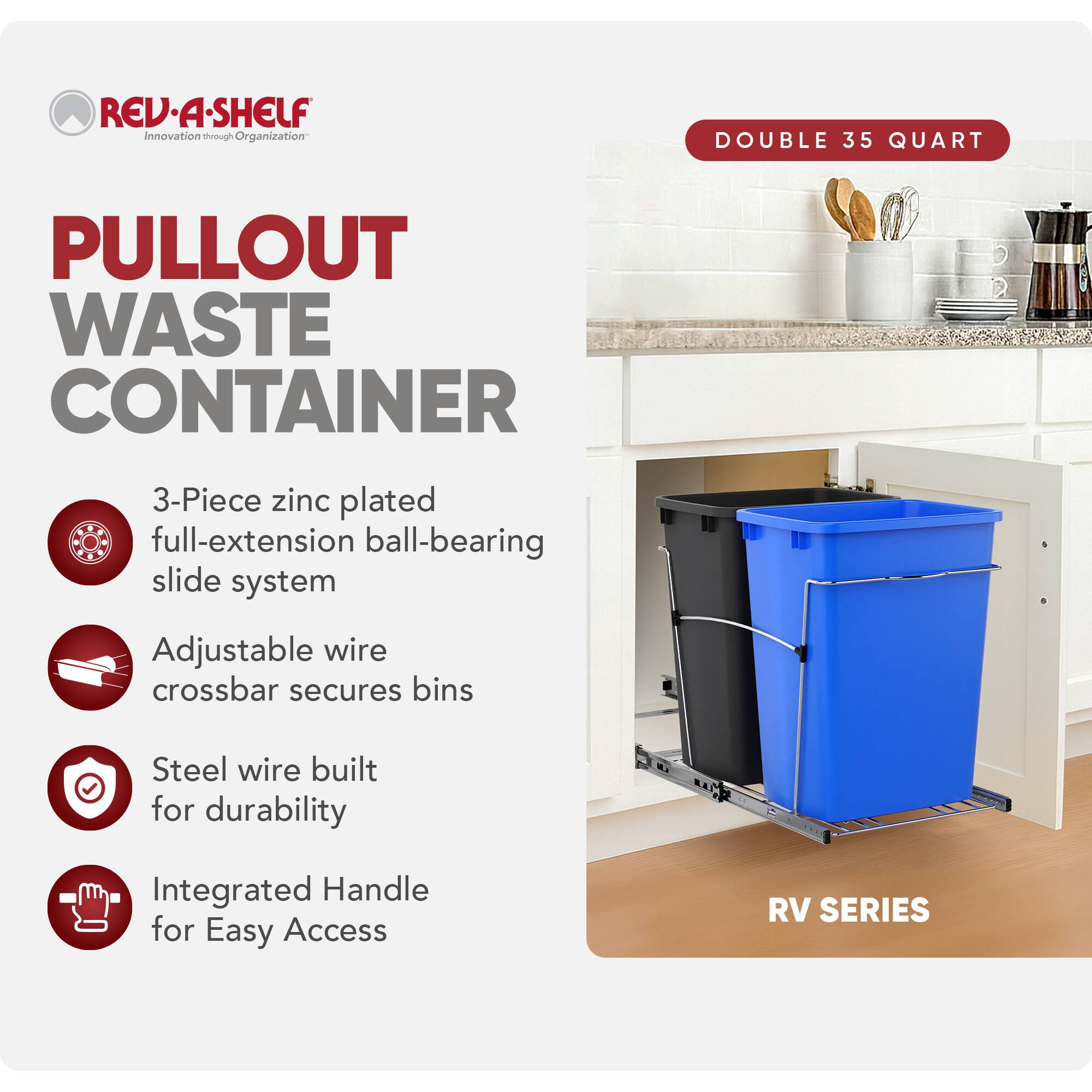 RED REV.A-SHELF Innovation through rough Organization  
PULLOUT WASTE CONTAINER  
3-Piece zinc plated full-extension ball-bearing slide system  
Adjustable wire crossbar secures bins  
Steel wire built for durability  
Integrated Handle for Easy Access  
RV SERIES  
DOUBLE 35 QUART