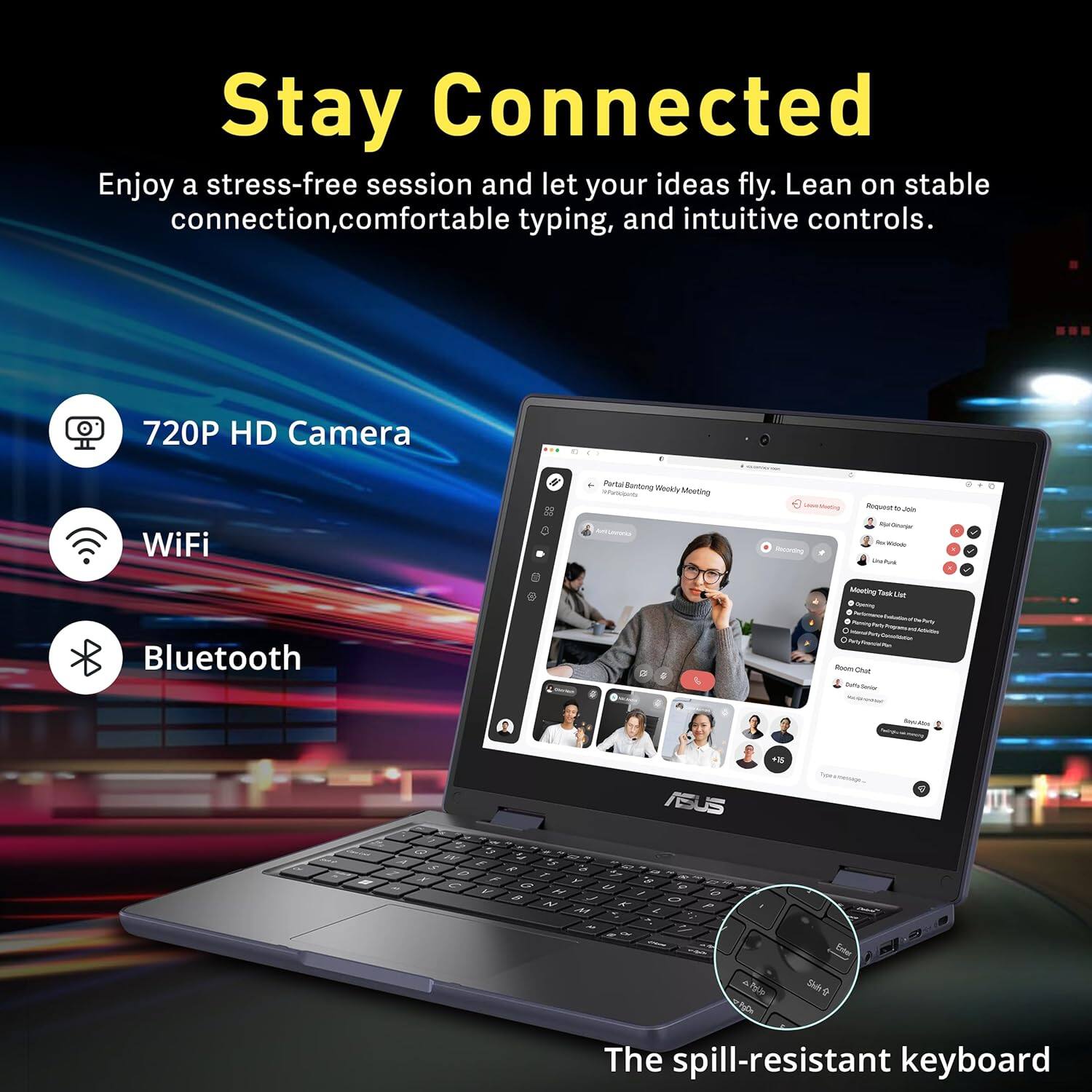 Stay Connected

Enjoy a stress-free session and let your ideas fly. Lean on stable connection, comfortable typing, and intuitive controls.

- 720P HD Camera
- WiFi
- Bluetooth

The spill-resistant keyboard