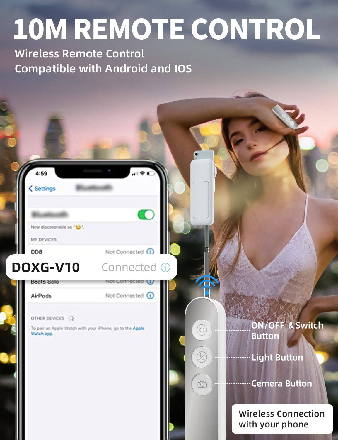 10M REMOTE CONTROL  
Wireless Remote Control  
Compatible with Android and iOS  

DOXG-V10  

Settings  
Now discoverable as 😊  
MY DEVICES  
DD8 - Not Connected  
Beats Solo - Not Connected  
AirPods - Not Connected  

OTHER DEVICES  
To pair an Apple Watch with your iPhone, go to the Apple Watch app  

ON/OFF & Switch Button  
Light Button  
Camera Button  

Wireless Connection with your phone
