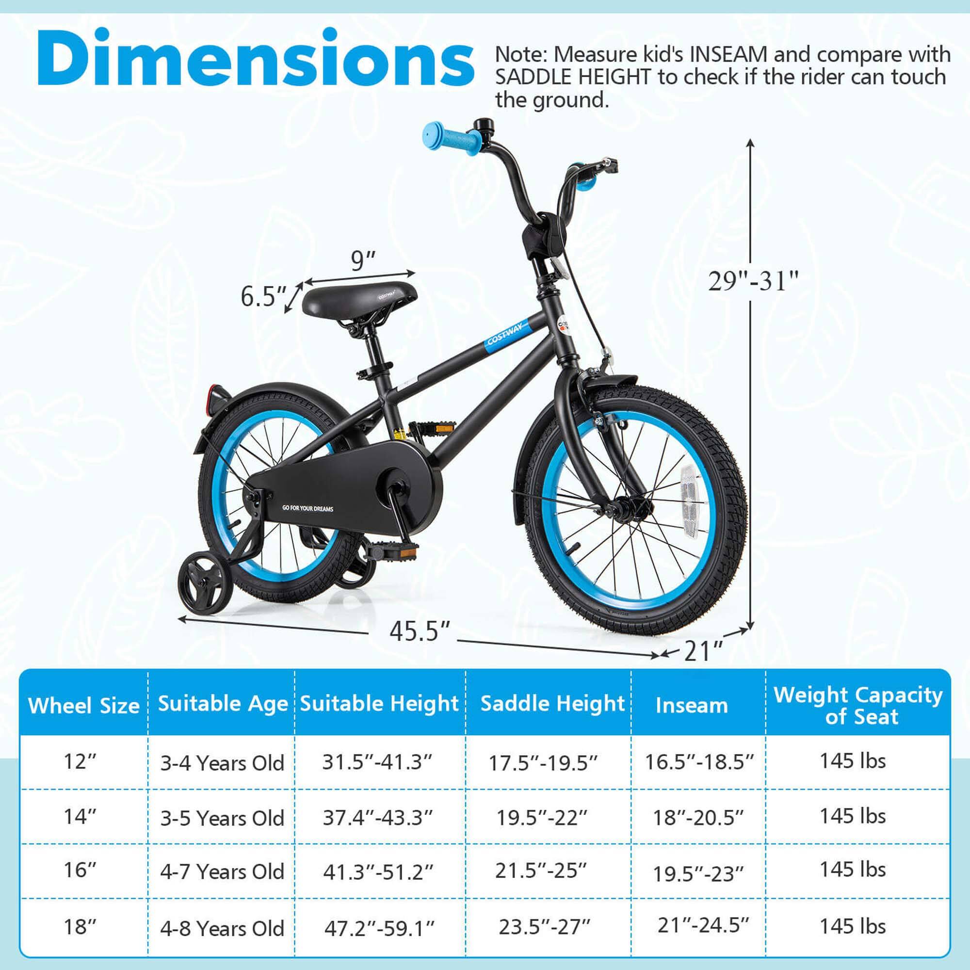 **Dimensions**

Note: Measure kid's INSEAM and compare with SADDLE HEIGHT to check if the rider can touch the ground.

- 6.5" (seat height)
- 9" (seat width)
- 29"-31" (seat height range)
- 45.5" (length)
- 21" (width)

**Wheel Size | Suitable Age | Suitable Height | Saddle Height | Inseam | Weight Capacity of Seat**

- 12" | 3-4 Years Old | 31.5"-41.3" | 17.5"-19.5" | 16.5"-18.5" | 145 lbs
- 14" | 3-5 Years Old | 37.4"-43.3" | 19.5"-22" | 18"-20.5" | 145 lbs
- 16" | 4-7 Years Old | 41.3"-51.2" | 21.5"-25" | 19.5"-23" | 145 lbs