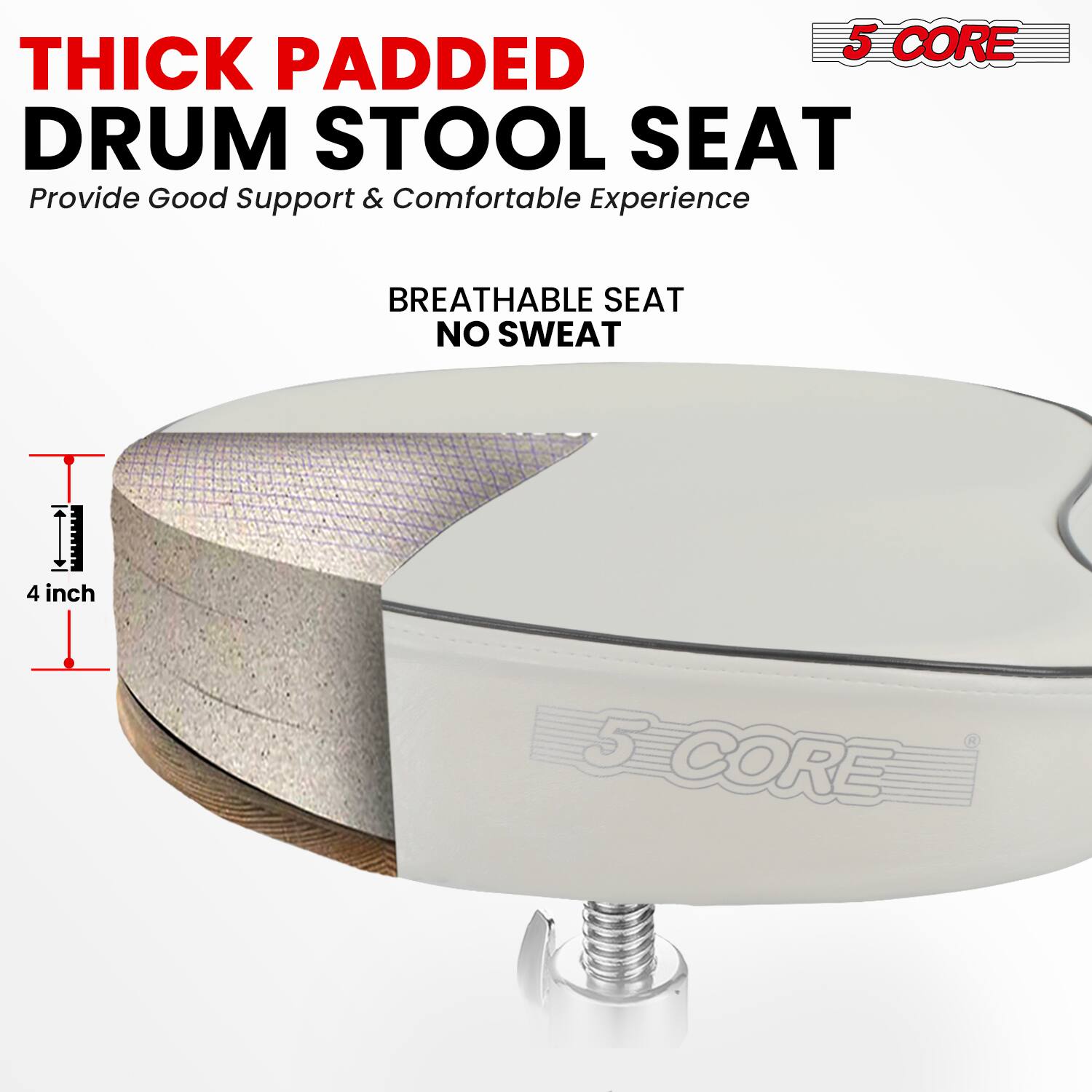 5 CORE THICK PADDED DRUM STOOL SEAT  
Provide Good Support & Comfortable Experience  
BREATHABLE SEAT NO SWEAT  
4 inch  
5 CORE