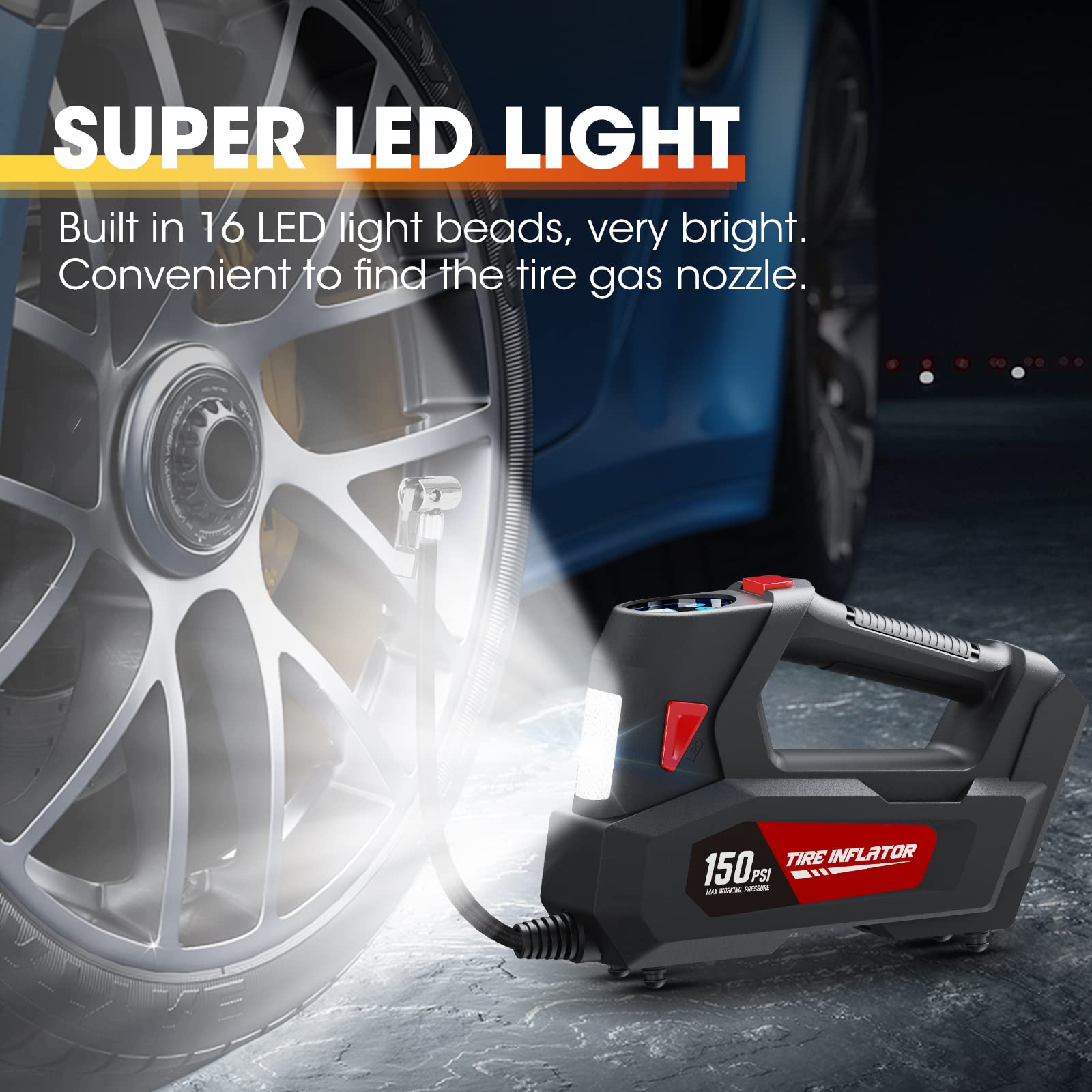 SUPER LED LIGHT  
Built in 16 LED light beads, very bright.  
Convenient to find the tire gas nozzle.  

TIRE INFLATOR  
150 PSI