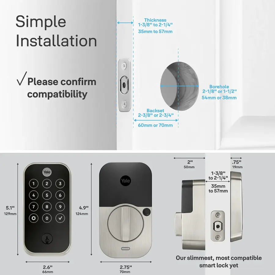 Simple Installation Thickness 1-3/8" to 2-1/4" 35mm to 57mm Please confirm compatibility Borehole 2-1/8" or 1-1/2" 54mm or 38mm Backset 2-3/8" or 2-3/4" 60mm or 70mm 1 4 Yale 2 5 3 6 Yale 2" 50mm 75" 19mm 1-3/8" to 2-1/4" 35mm to 57mm 5.1" 129mm 7 8 0 9 4.9" 124mm 2.6" 66mm 2.75" 70mm Our slimmest, most compatible smart lock yet