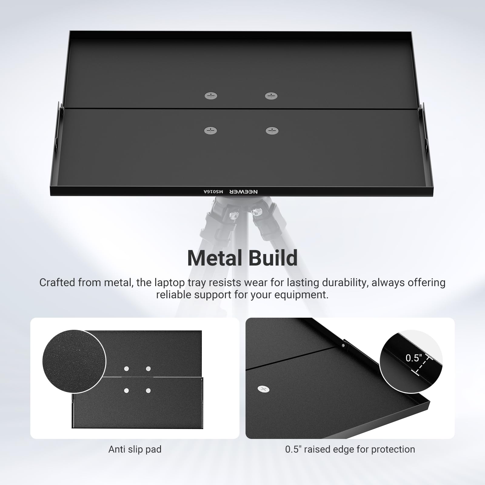 Metal Build

Crafted from metal, the laptop tray resists wear for lasting durability, always offering reliable support for your equipment.

- Anti slip pad
- 0.5" raised edge for protection