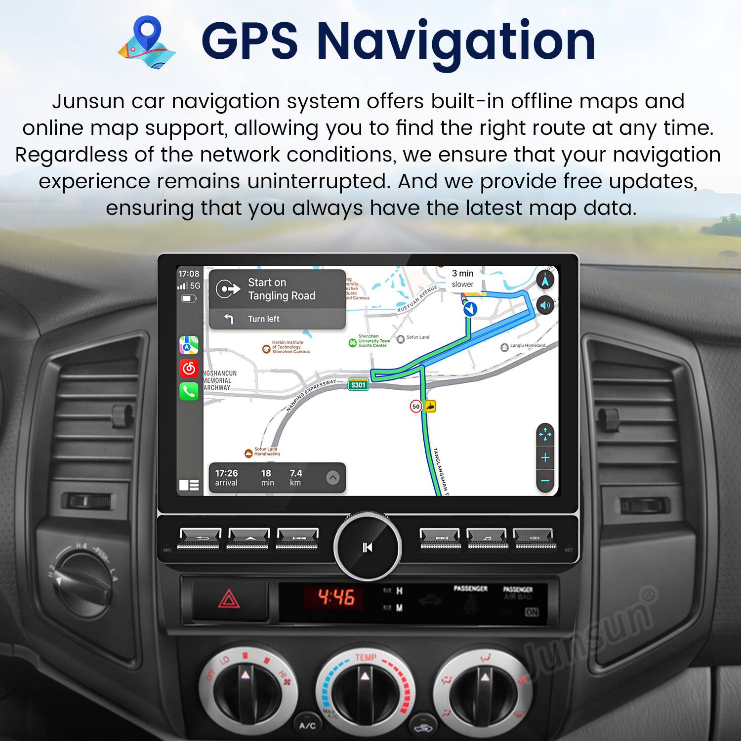 GPS Navigation

Junsun car navigation system offers built-in offline maps and online map support, allowing you to find the right route at any time. Regardless of the network conditions, we ensure that your navigation experience remains uninterrupted. And we provide free updates, ensuring that you always have the latest map data.

17:08 I 5G Start on Tangling Road Turn left aty Canous NTN FUTTUAN 3 min slower A - - achnunay Seichal - - n -o - / Saurcana d LangluRonelard USHANCUN JEMORIAL ACHMAY NO SSmET S301 10 17:26 arrival sotum - - 18 7.4 min km NNSOW + H4 - LO OFF IN 4:46 TEMP A/C I PASSENGER PASSENGER AIR BAG ON lunsun